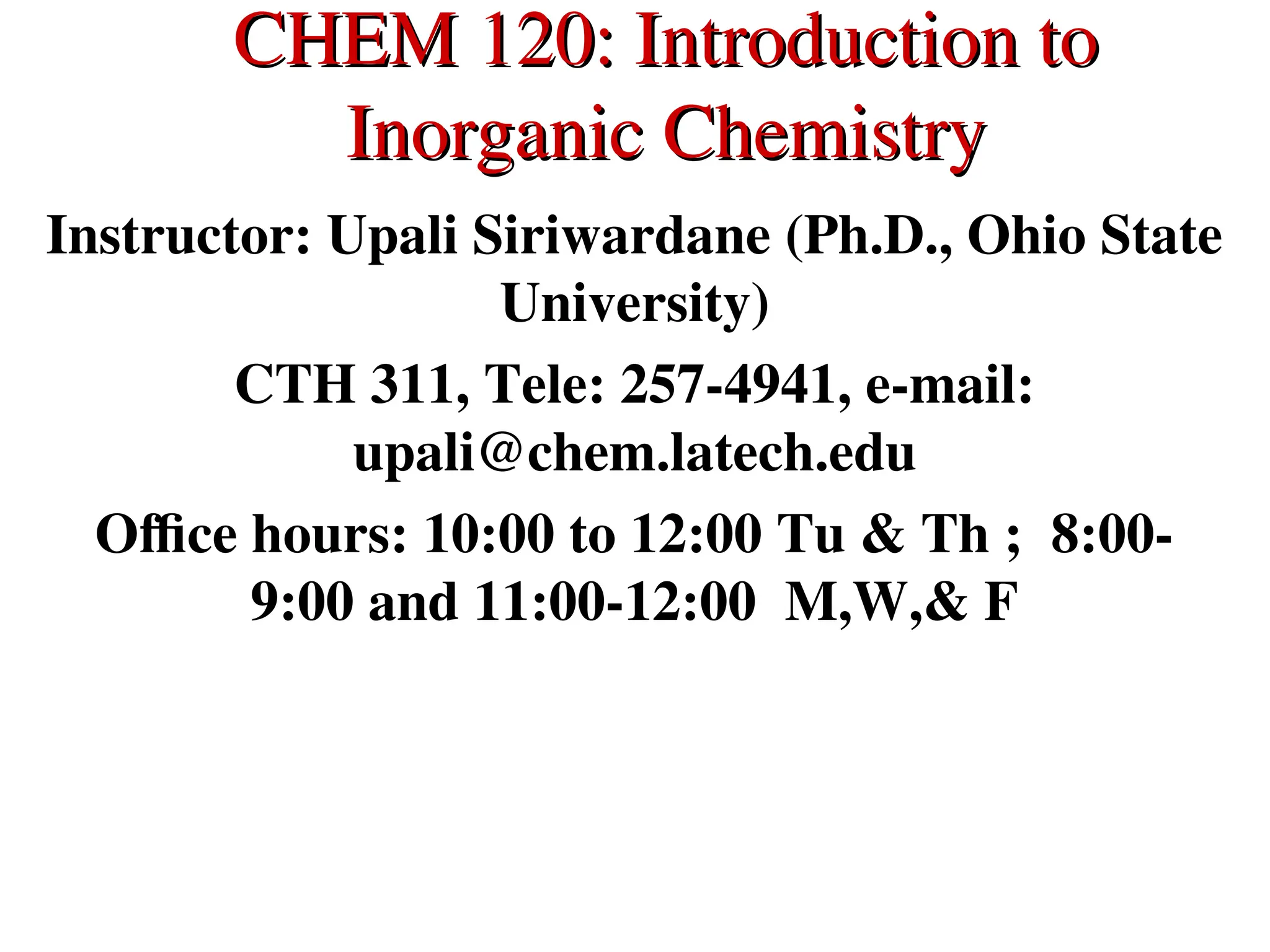 CHEM 120: Introduction to
CHEM 120: Introduction to
Inorganic Chemistry
Inorganic Chemistry
Instructor: Upali Siriwardane (Ph.D., Ohio State
University)
CTH 311, Tele: 257-4941, e-mail:
upali@chem.latech.edu
Office hours: 10:00 to 12:00 Tu & Th ; 8:00-
9:00 and 11:00-12:00 M,W,& F
 