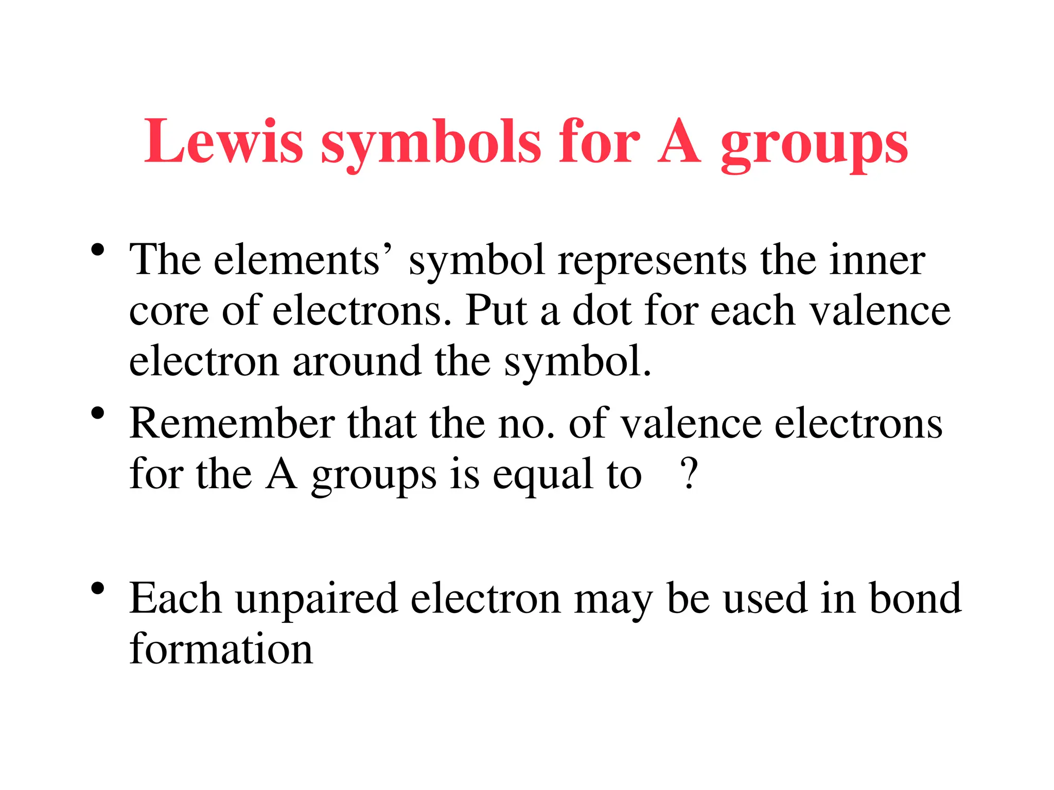 Lewis symbols for A groups
• The elements’ symbol represents the inner
core of electrons. Put a dot for each valence
electron around the symbol.
• Remember that the no. of valence electrons
for the A groups is equal to ?
• Each unpaired electron may be used in bond
formation
 