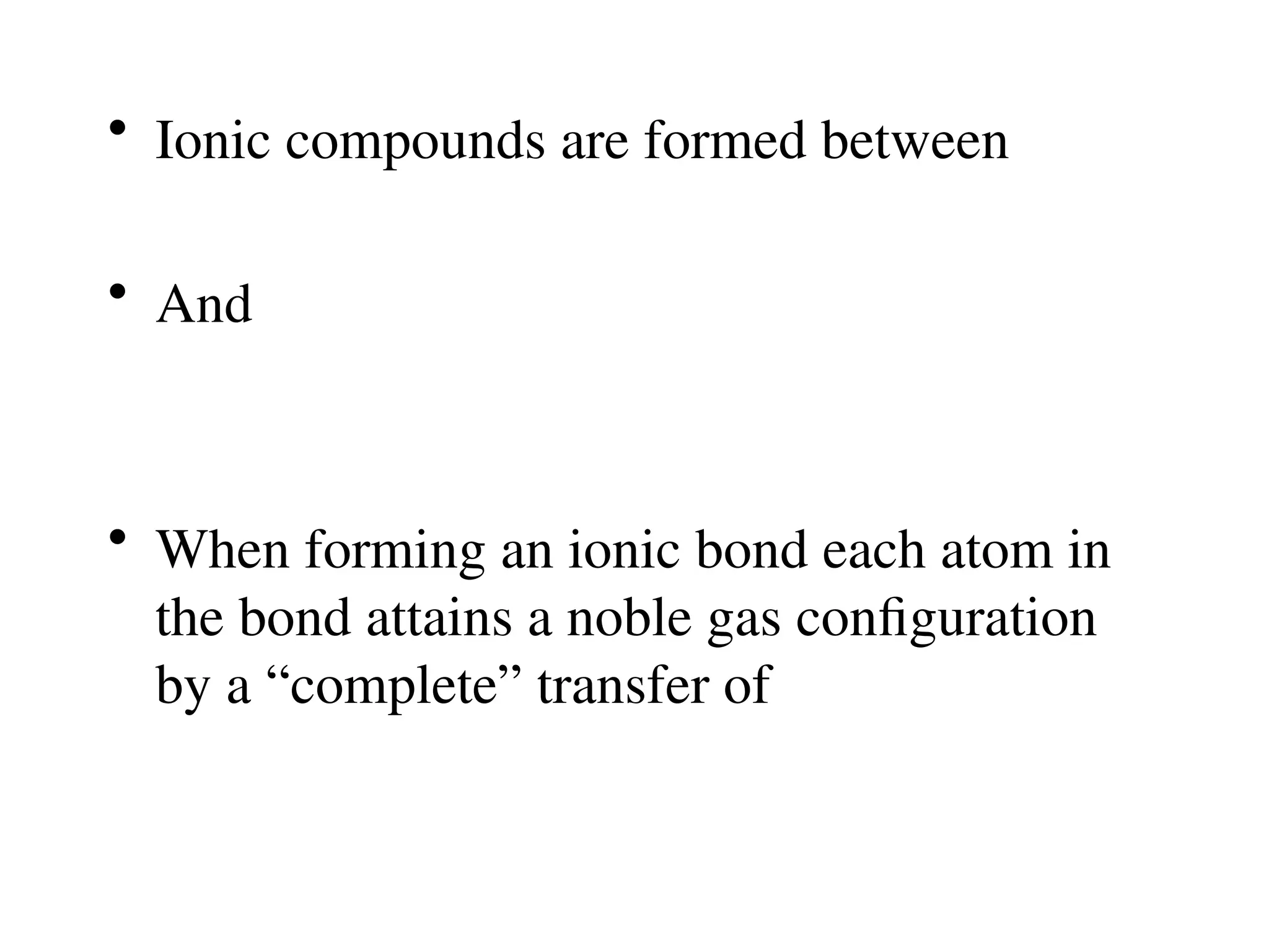 • Ionic compounds are formed between
• And
• When forming an ionic bond each atom in
the bond attains a noble gas configuration
by a “complete” transfer of
 