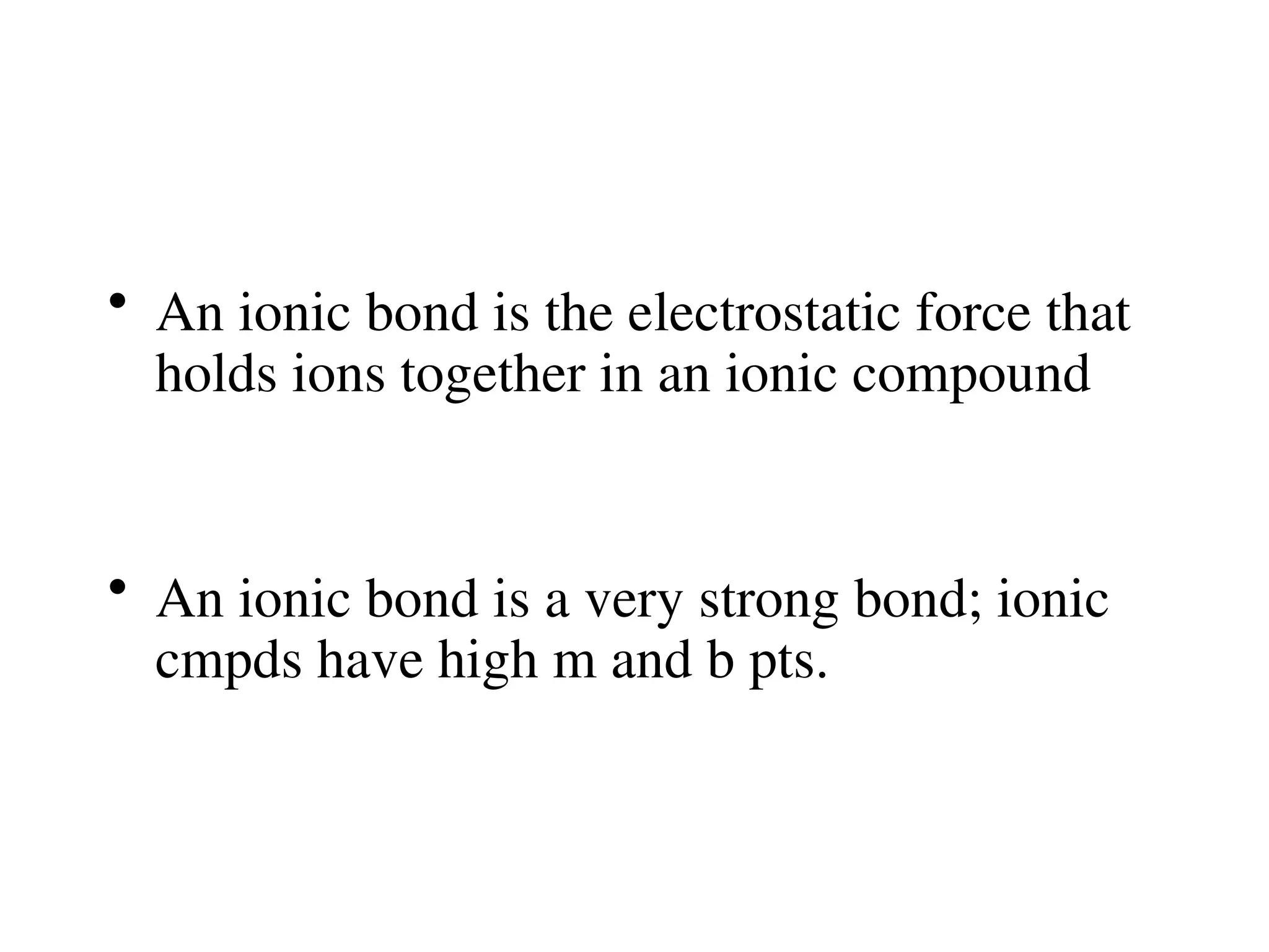 • An ionic bond is the electrostatic force that
holds ions together in an ionic compound
• An ionic bond is a very strong bond; ionic
cmpds have high m and b pts.
 