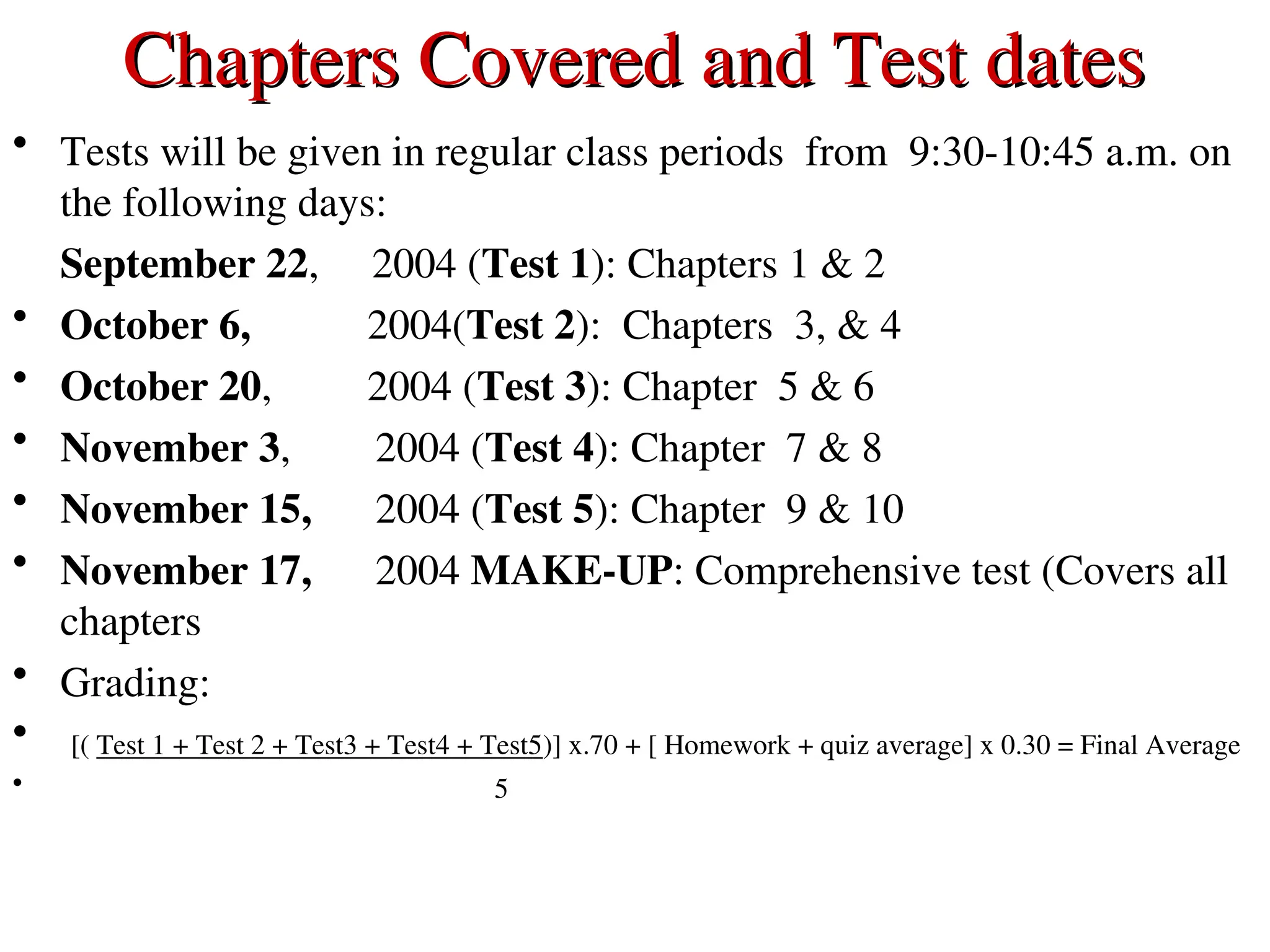Chapters Covered and Test dates
Chapters Covered and Test dates
• Tests will be given in regular class periods from 9:30-10:45 a.m. on
the following days:
September 22, 2004 (Test 1): Chapters 1 & 2
• October 6, 2004(Test 2): Chapters 3, & 4
• October 20, 2004 (Test 3): Chapter 5 & 6
• November 3, 2004 (Test 4): Chapter 7 & 8
• November 15, 2004 (Test 5): Chapter 9 & 10
• November 17, 2004 MAKE-UP: Comprehensive test (Covers all
chapters
• Grading:
• [( Test 1 + Test 2 + Test3 + Test4 + Test5)] x.70 + [ Homework + quiz average] x 0.30 = Final Average
• 5
 