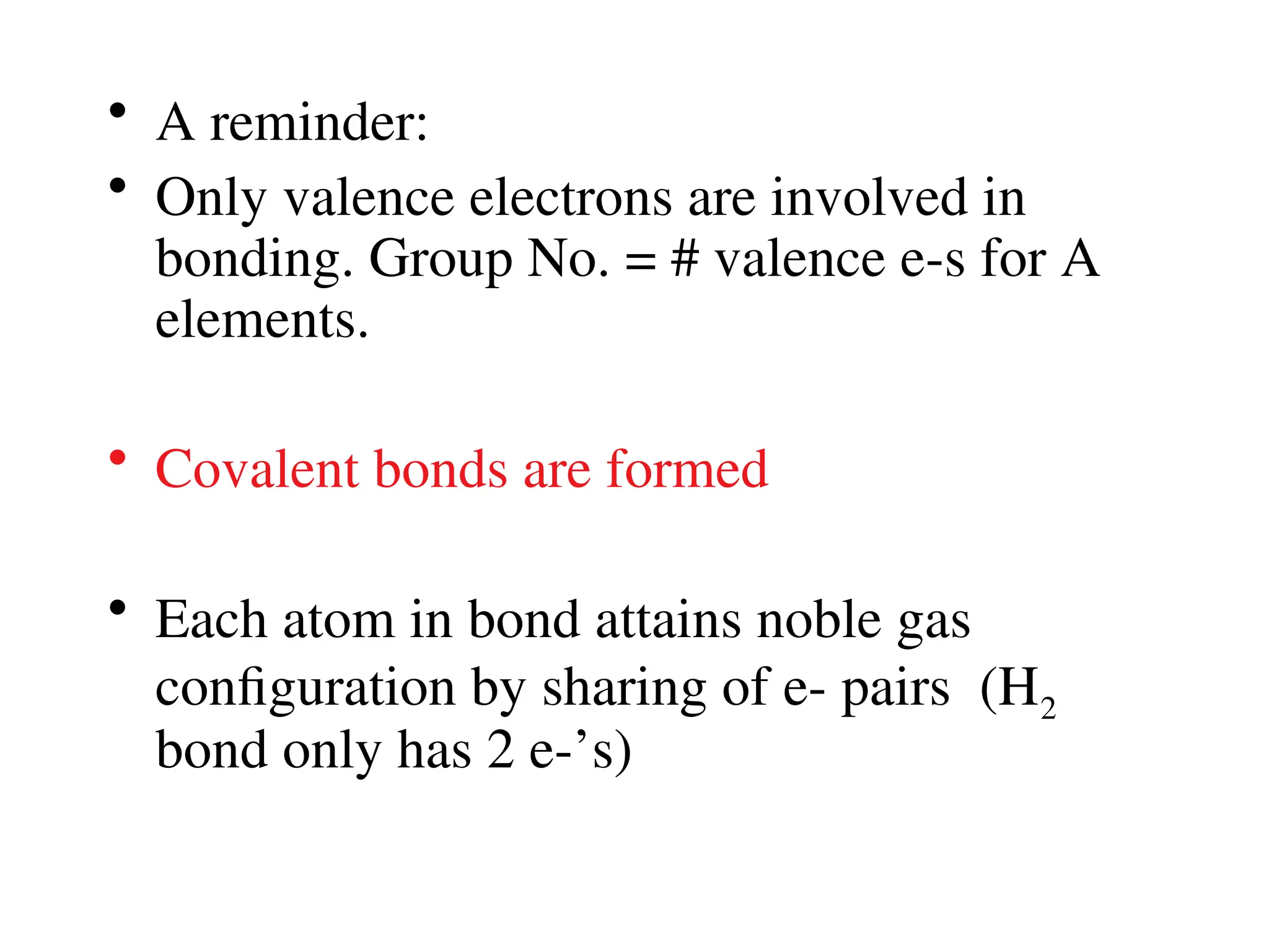 • A reminder:
• Only valence electrons are involved in
bonding. Group No. = # valence e-s for A
elements.
• Covalent bonds are formed
• Each atom in bond attains noble gas
configuration by sharing of e- pairs (H2
bond only has 2 e-’s)
 