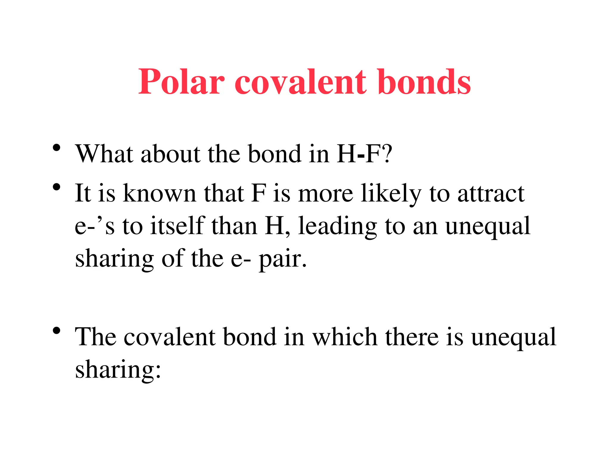 Polar covalent bonds
• What about the bond in H-F?
• It is known that F is more likely to attract
e-’s to itself than H, leading to an unequal
sharing of the e- pair.
• The covalent bond in which there is unequal
sharing:
 
