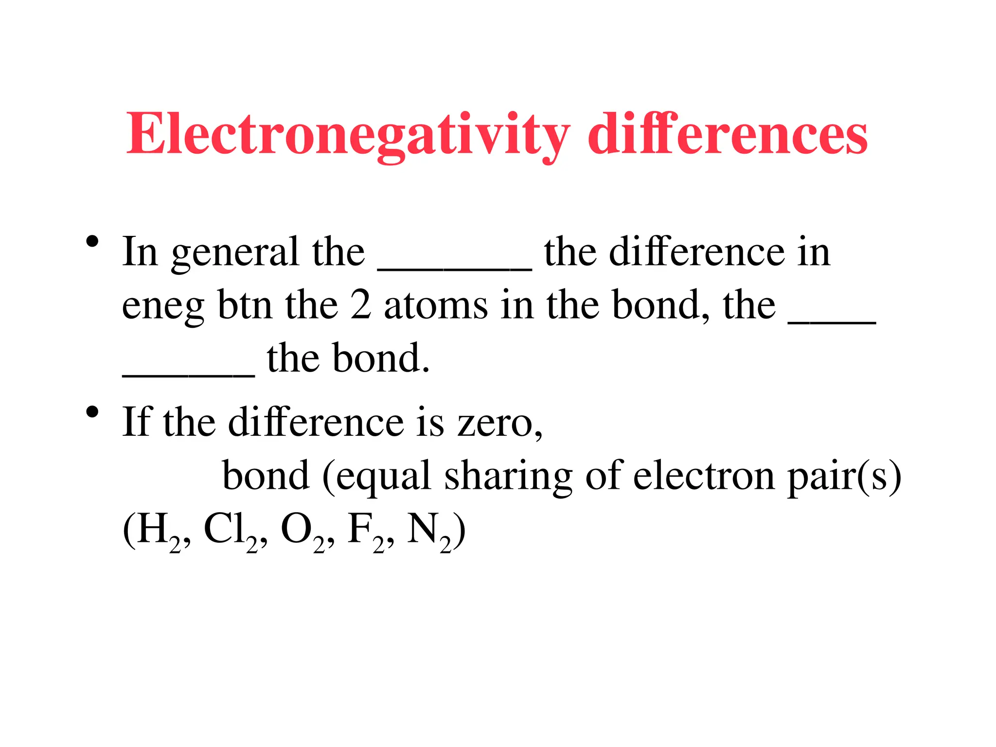Electronegativity differences
• In general the _______ the difference in
eneg btn the 2 atoms in the bond, the ____
______ the bond.
• If the difference is zero,
bond (equal sharing of electron pair(s)
(H2, Cl2, O2, F2, N2)
 