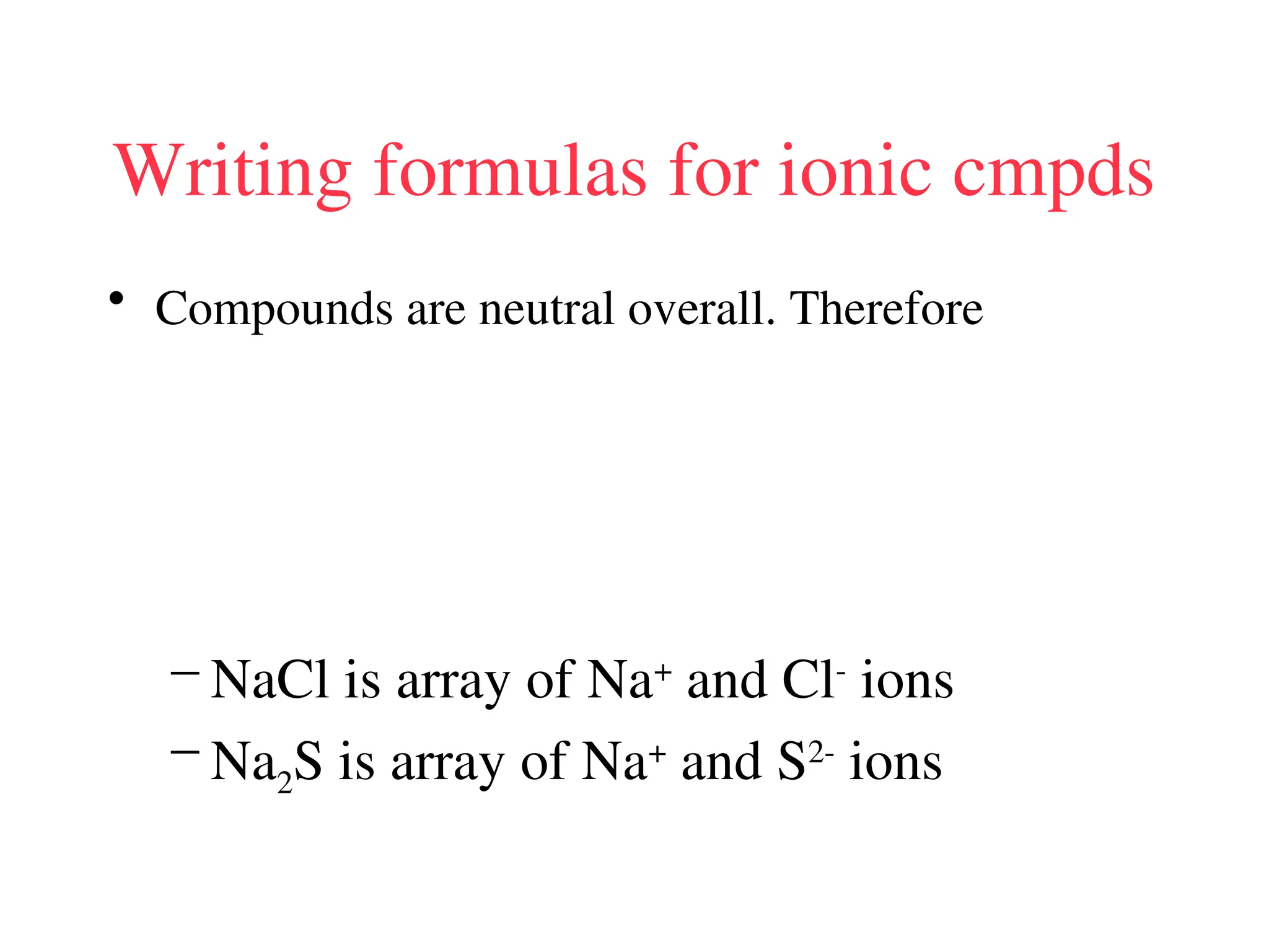 Writing formulas for ionic cmpds
• Compounds are neutral overall. Therefore
– NaCl is array of Na+
and Cl-
ions
– Na2S is array of Na+
and S2-
ions
 