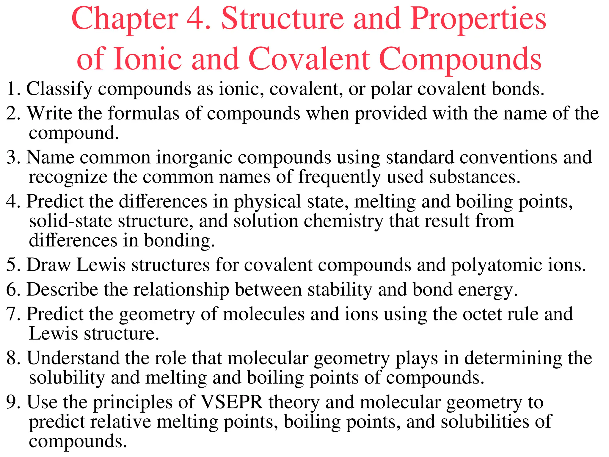 Chapter 4. Structure and Properties
of Ionic and Covalent Compounds
1. Classify compounds as ionic, covalent, or polar covalent bonds.
2. Write the formulas of compounds when provided with the name of the
compound.
3. Name common inorganic compounds using standard conventions and
recognize the common names of frequently used substances.
4. Predict the differences in physical state, melting and boiling points,
solid-state structure, and solution chemistry that result from
differences in bonding.
5. Draw Lewis structures for covalent compounds and polyatomic ions.
6. Describe the relationship between stability and bond energy.
7. Predict the geometry of molecules and ions using the octet rule and
Lewis structure.
8. Understand the role that molecular geometry plays in determining the
solubility and melting and boiling points of compounds.
9. Use the principles of VSEPR theory and molecular geometry to
predict relative melting points, boiling points, and solubilities of
compounds.
 