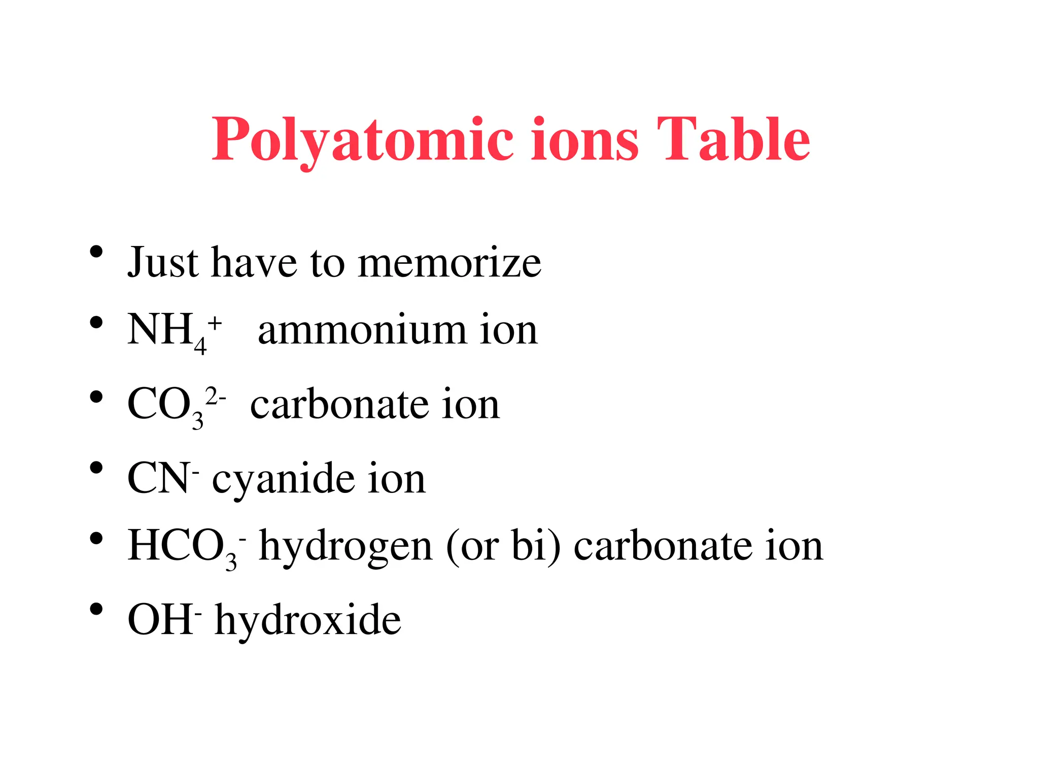 Polyatomic ions Table
• Just have to memorize
• NH4
+
ammonium ion
• CO3
2-
carbonate ion
• CN-
cyanide ion
• HCO3
-
hydrogen (or bi) carbonate ion
• OH-
hydroxide
 