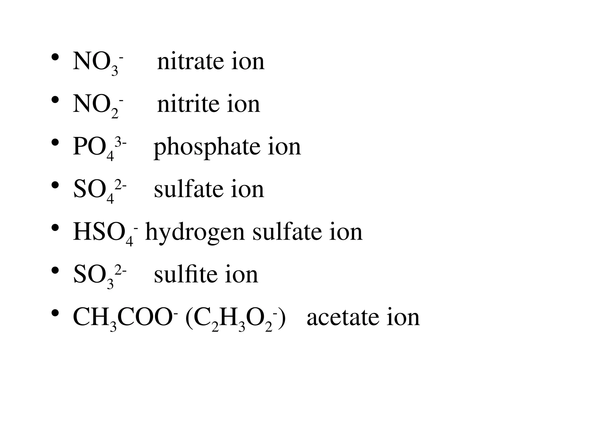 • NO3
-
nitrate ion
• NO2
-
nitrite ion
• PO4
3-
phosphate ion
• SO4
2-
sulfate ion
• HSO4
-
hydrogen sulfate ion
• SO3
2-
sulfite ion
• CH3COO-
(C2H3O2
-
) acetate ion
 