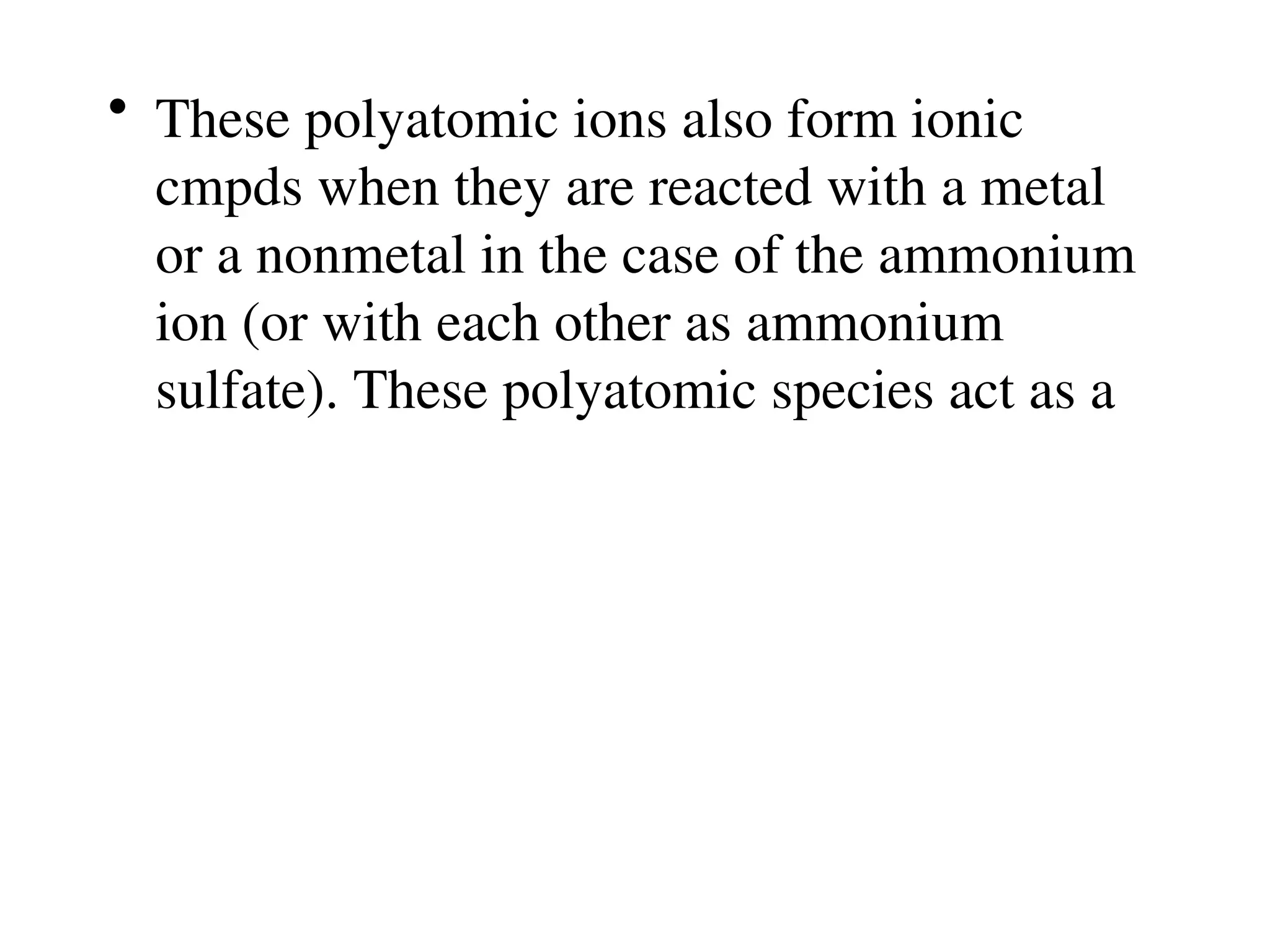 • These polyatomic ions also form ionic
cmpds when they are reacted with a metal
or a nonmetal in the case of the ammonium
ion (or with each other as ammonium
sulfate). These polyatomic species act as a
 