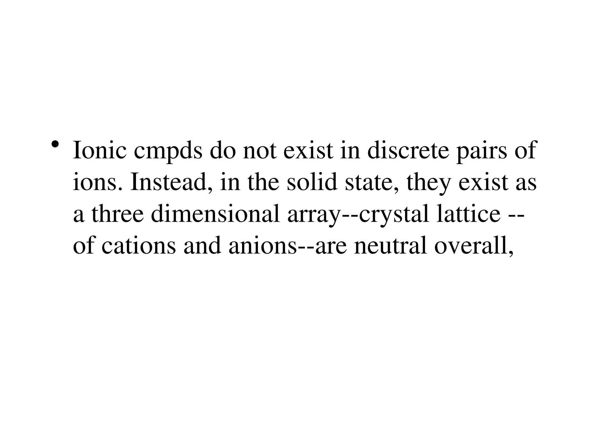 • Ionic cmpds do not exist in discrete pairs of
ions. Instead, in the solid state, they exist as
a three dimensional array--crystal lattice --
of cations and anions--are neutral overall,
 