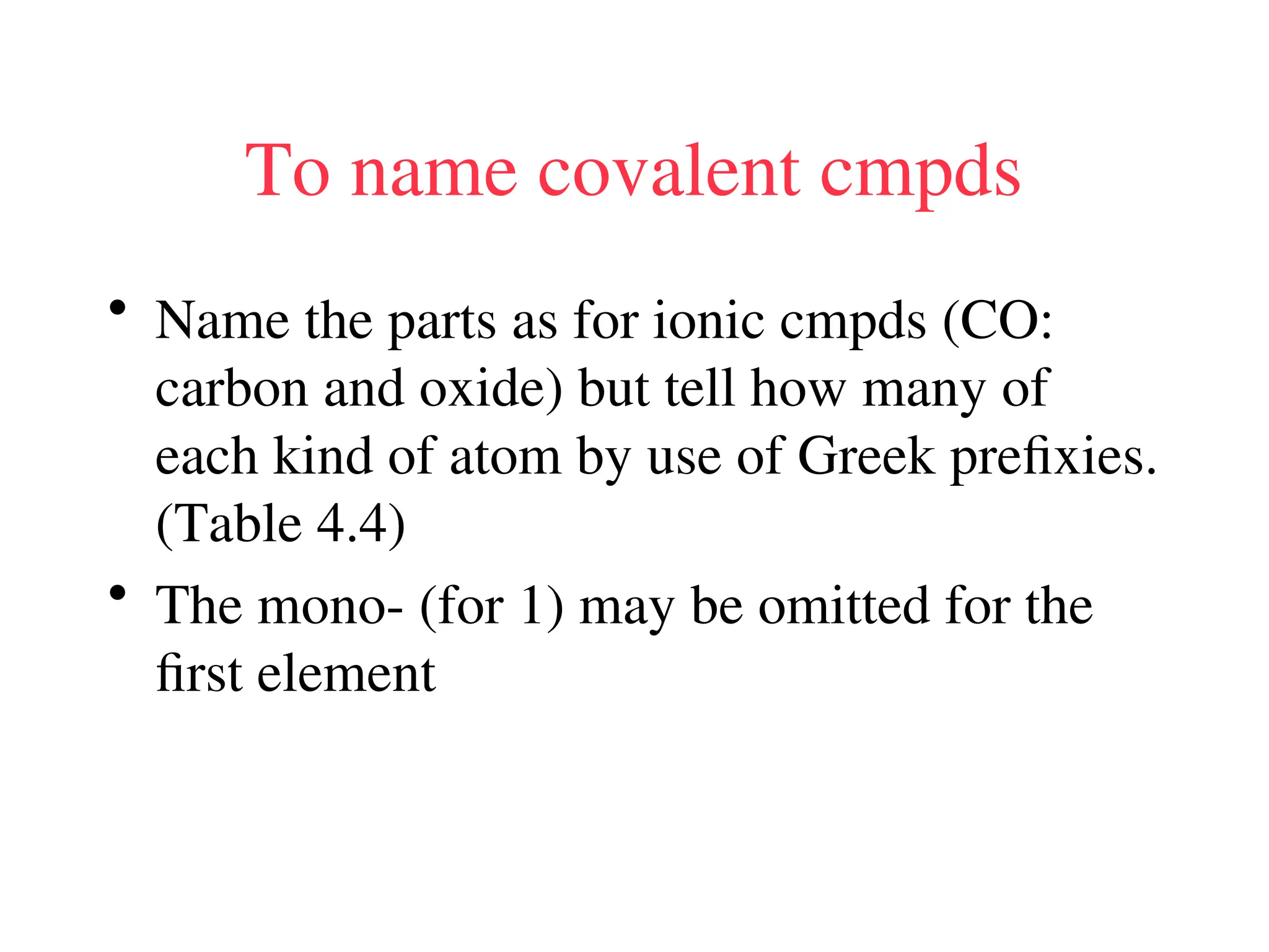 To name covalent cmpds
• Name the parts as for ionic cmpds (CO:
carbon and oxide) but tell how many of
each kind of atom by use of Greek prefixies.
(Table 4.4)
• The mono- (for 1) may be omitted for the
first element
 