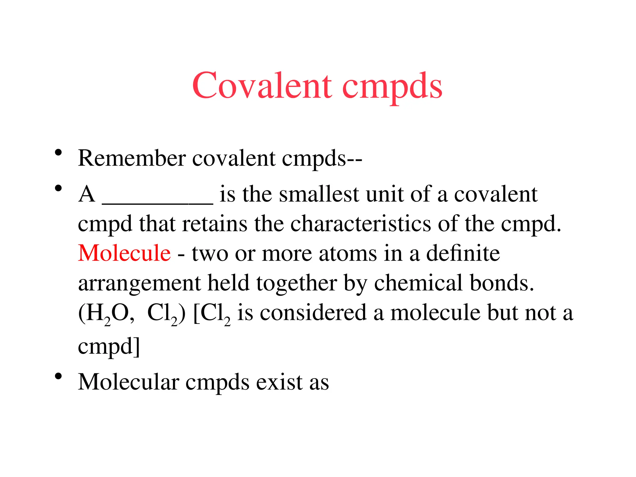 Covalent cmpds
• Remember covalent cmpds--
• A _________ is the smallest unit of a covalent
cmpd that retains the characteristics of the cmpd.
Molecule - two or more atoms in a definite
arrangement held together by chemical bonds.
(H2O, Cl2) [Cl2 is considered a molecule but not a
cmpd]
• Molecular cmpds exist as
 