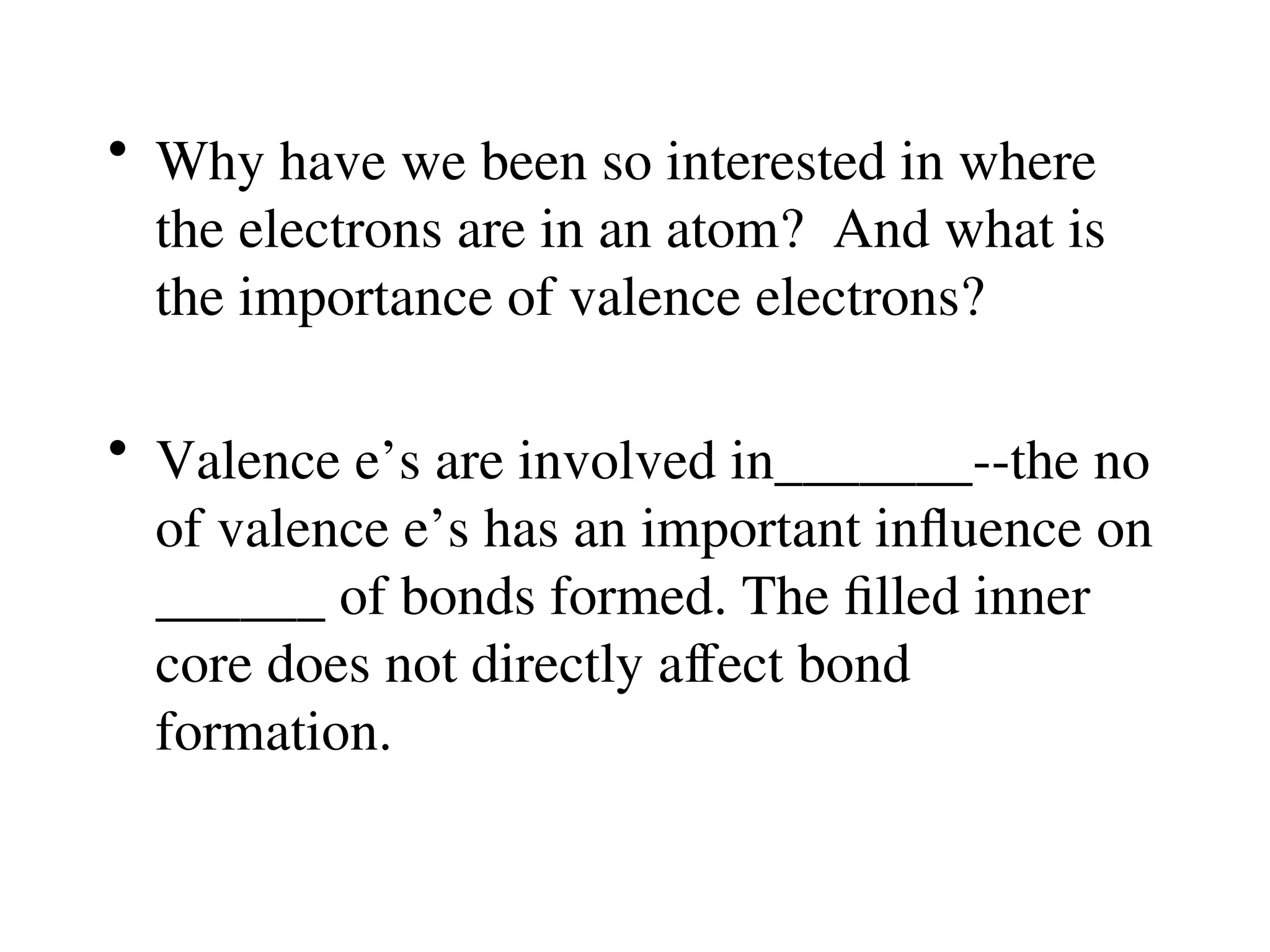 • Why have we been so interested in where
the electrons are in an atom? And what is
the importance of valence electrons?
• Valence e’s are involved in_______--the no
of valence e’s has an important influence on
______ of bonds formed. The filled inner
core does not directly affect bond
formation.
 