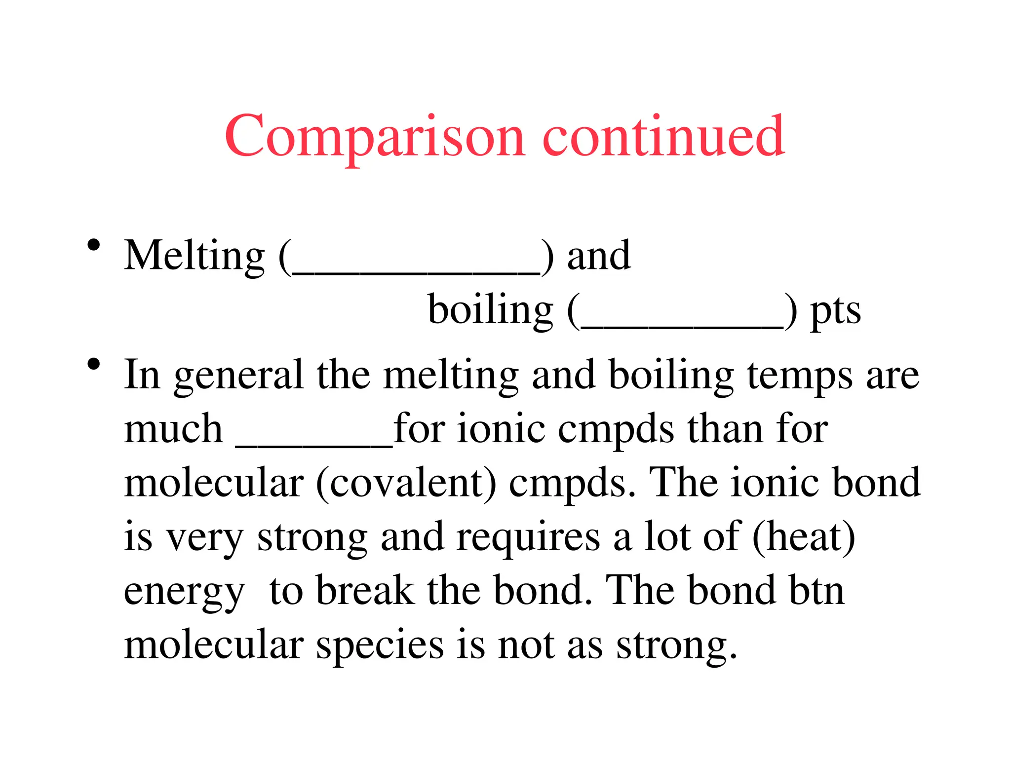 Comparison continued
• Melting (___________) and
boiling (_________) pts
• In general the melting and boiling temps are
much _______for ionic cmpds than for
molecular (covalent) cmpds. The ionic bond
is very strong and requires a lot of (heat)
energy to break the bond. The bond btn
molecular species is not as strong.
 