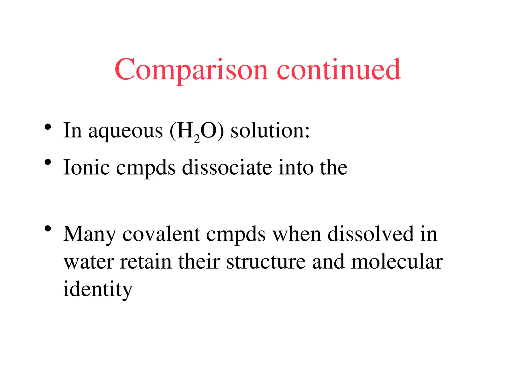 Comparison continued
• In aqueous (H2O) solution:
• Ionic cmpds dissociate into the
• Many covalent cmpds when dissolved in
water retain their structure and molecular
identity
 