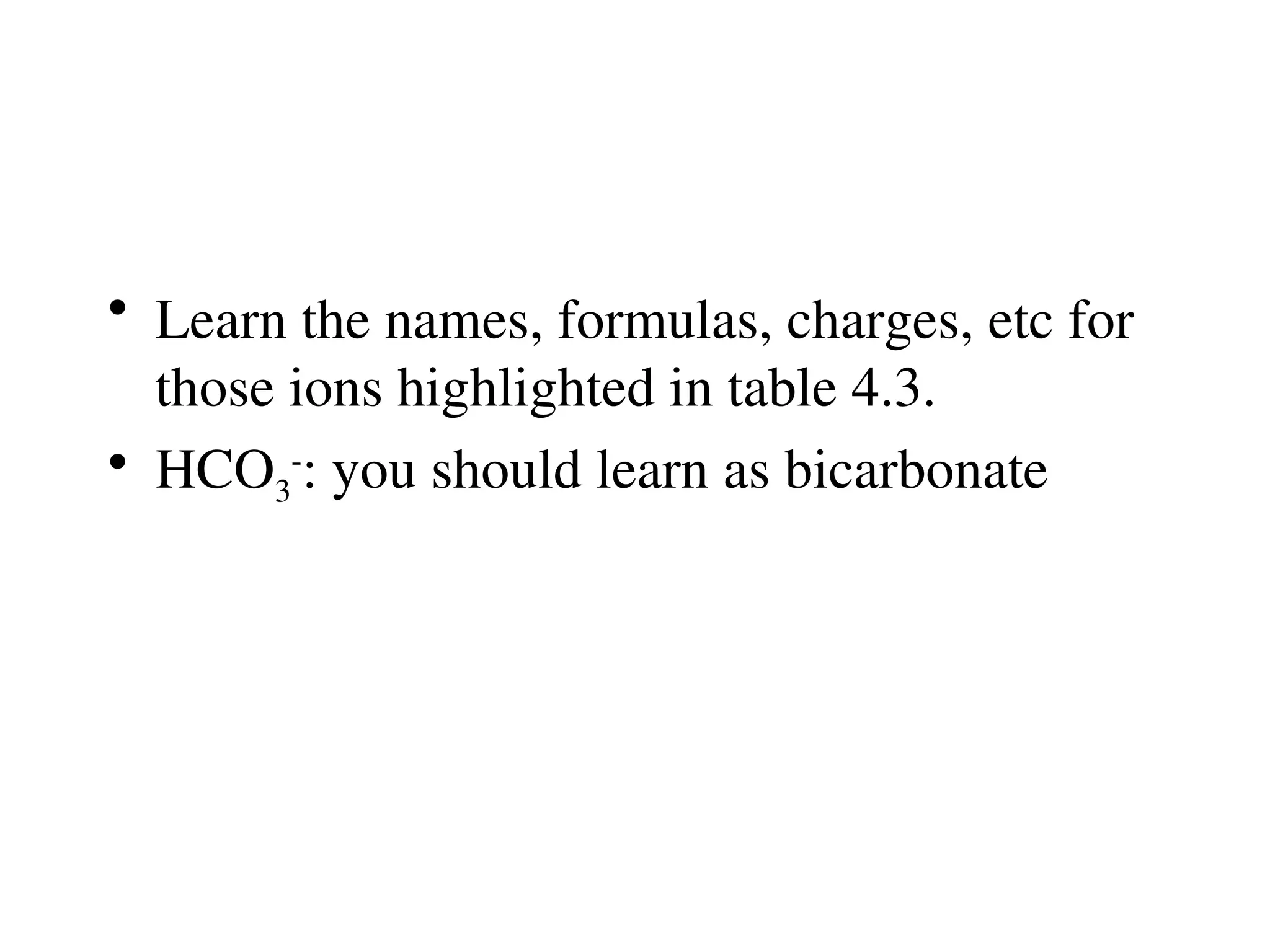 • Learn the names, formulas, charges, etc for
those ions highlighted in table 4.3.
• HCO3
-
: you should learn as bicarbonate
 