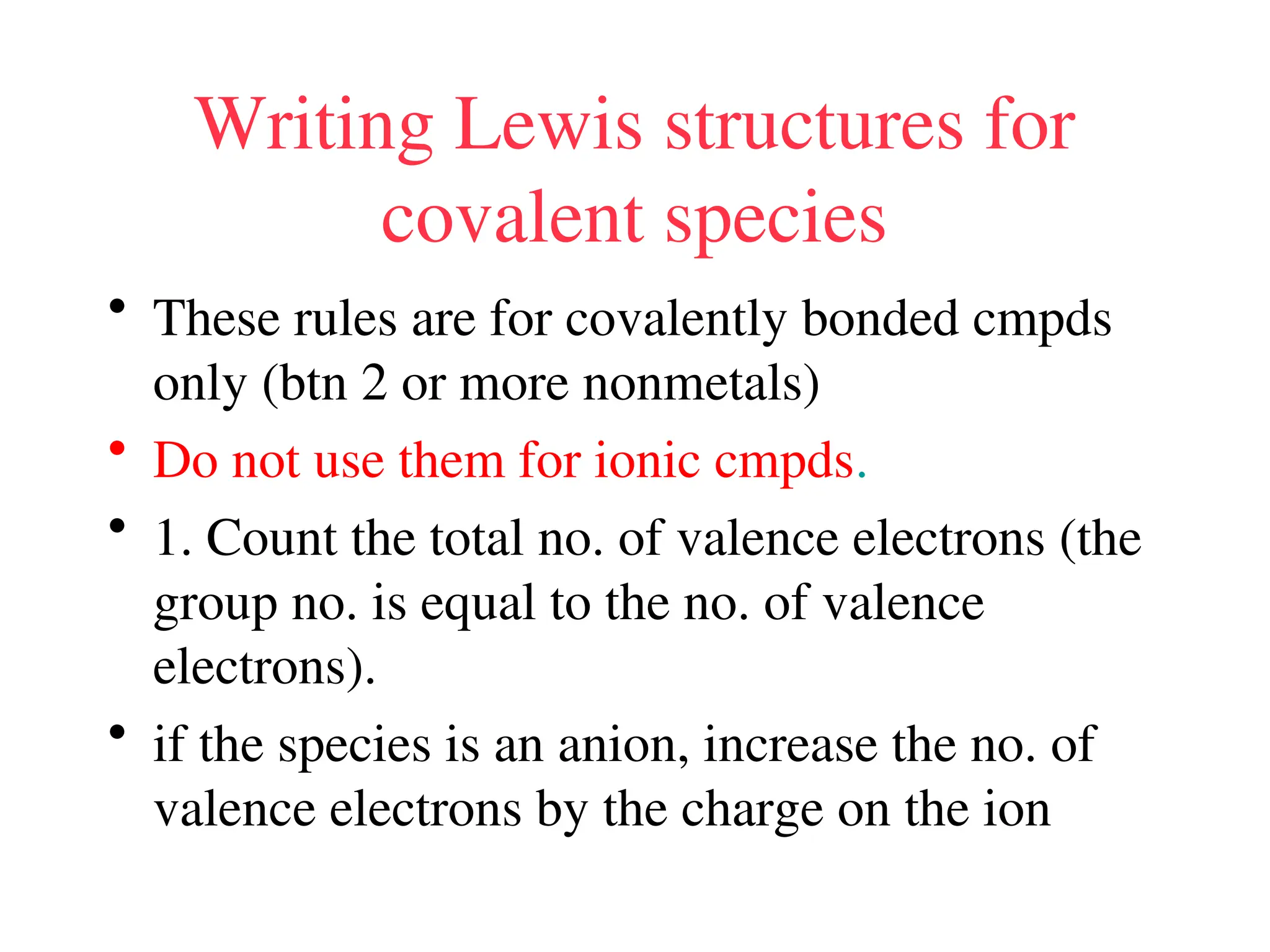 Writing Lewis structures for
covalent species
• These rules are for covalently bonded cmpds
only (btn 2 or more nonmetals)
• Do not use them for ionic cmpds.
• 1. Count the total no. of valence electrons (the
group no. is equal to the no. of valence
electrons).
• if the species is an anion, increase the no. of
valence electrons by the charge on the ion
 
