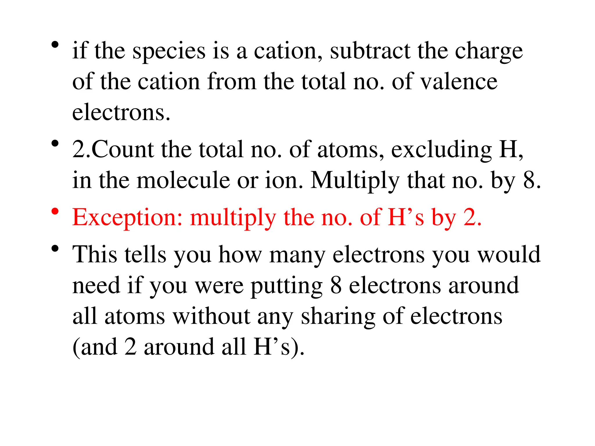 • if the species is a cation, subtract the charge
of the cation from the total no. of valence
electrons.
• 2.Count the total no. of atoms, excluding H,
in the molecule or ion. Multiply that no. by 8.
• Exception: multiply the no. of H’s by 2.
• This tells you how many electrons you would
need if you were putting 8 electrons around
all atoms without any sharing of electrons
(and 2 around all H’s).
 