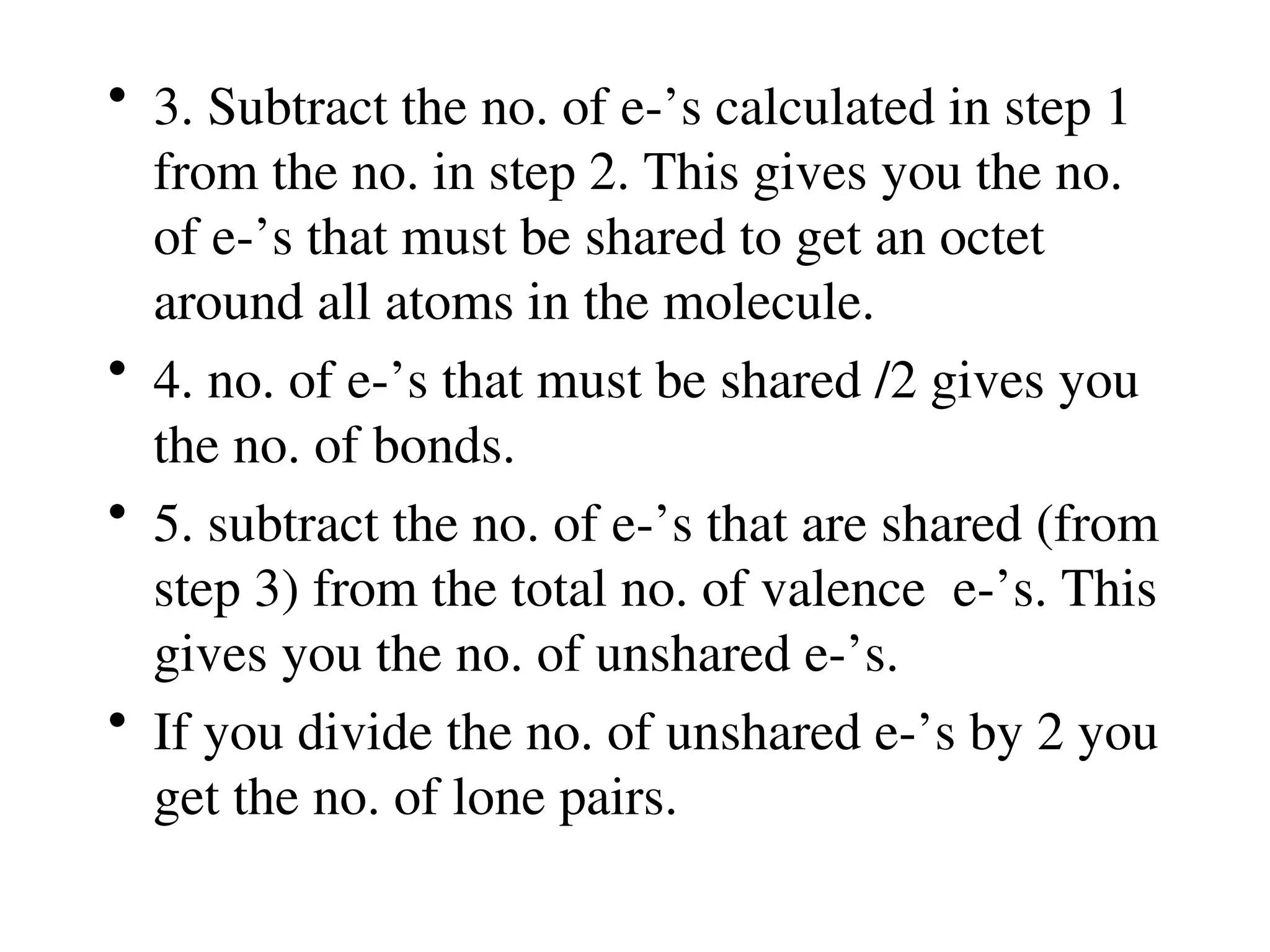 • 3. Subtract the no. of e-’s calculated in step 1
from the no. in step 2. This gives you the no.
of e-’s that must be shared to get an octet
around all atoms in the molecule.
• 4. no. of e-’s that must be shared /2 gives you
the no. of bonds.
• 5. subtract the no. of e-’s that are shared (from
step 3) from the total no. of valence e-’s. This
gives you the no. of unshared e-’s.
• If you divide the no. of unshared e-’s by 2 you
get the no. of lone pairs.
 