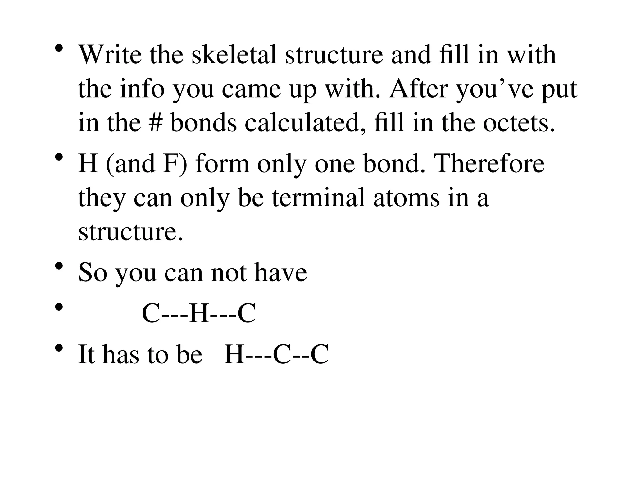 • Write the skeletal structure and fill in with
the info you came up with. After you’ve put
in the # bonds calculated, fill in the octets.
• H (and F) form only one bond. Therefore
they can only be terminal atoms in a
structure.
• So you can not have
• C---H---C
• It has to be H---C--C
 