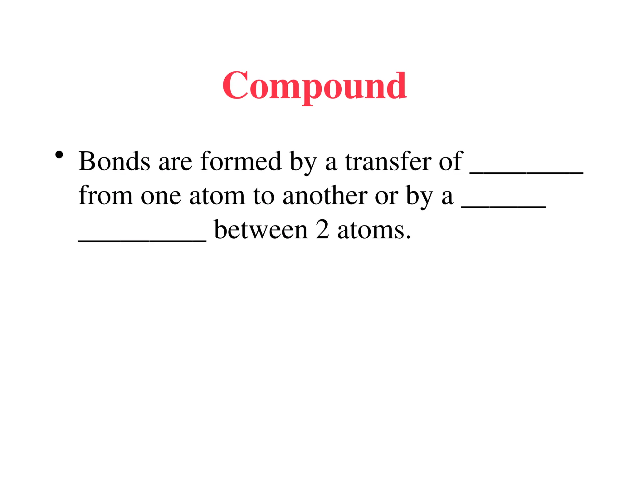 Compound
• Bonds are formed by a transfer of ________
from one atom to another or by a ______
_________ between 2 atoms.
 