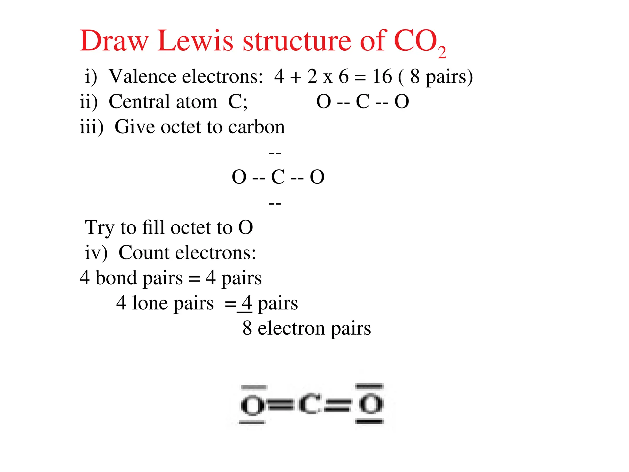 Draw Lewis structure of CO2
i) Valence electrons: 4 + 2 x 6 = 16 ( 8 pairs)
ii) Central atom C; O -- C -- O
iii) Give octet to carbon
--
O -- C -- O
--
Try to fill octet to O
iv) Count electrons:
4 bond pairs = 4 pairs
4 lone pairs = 4 pairs
8 electron pairs
 