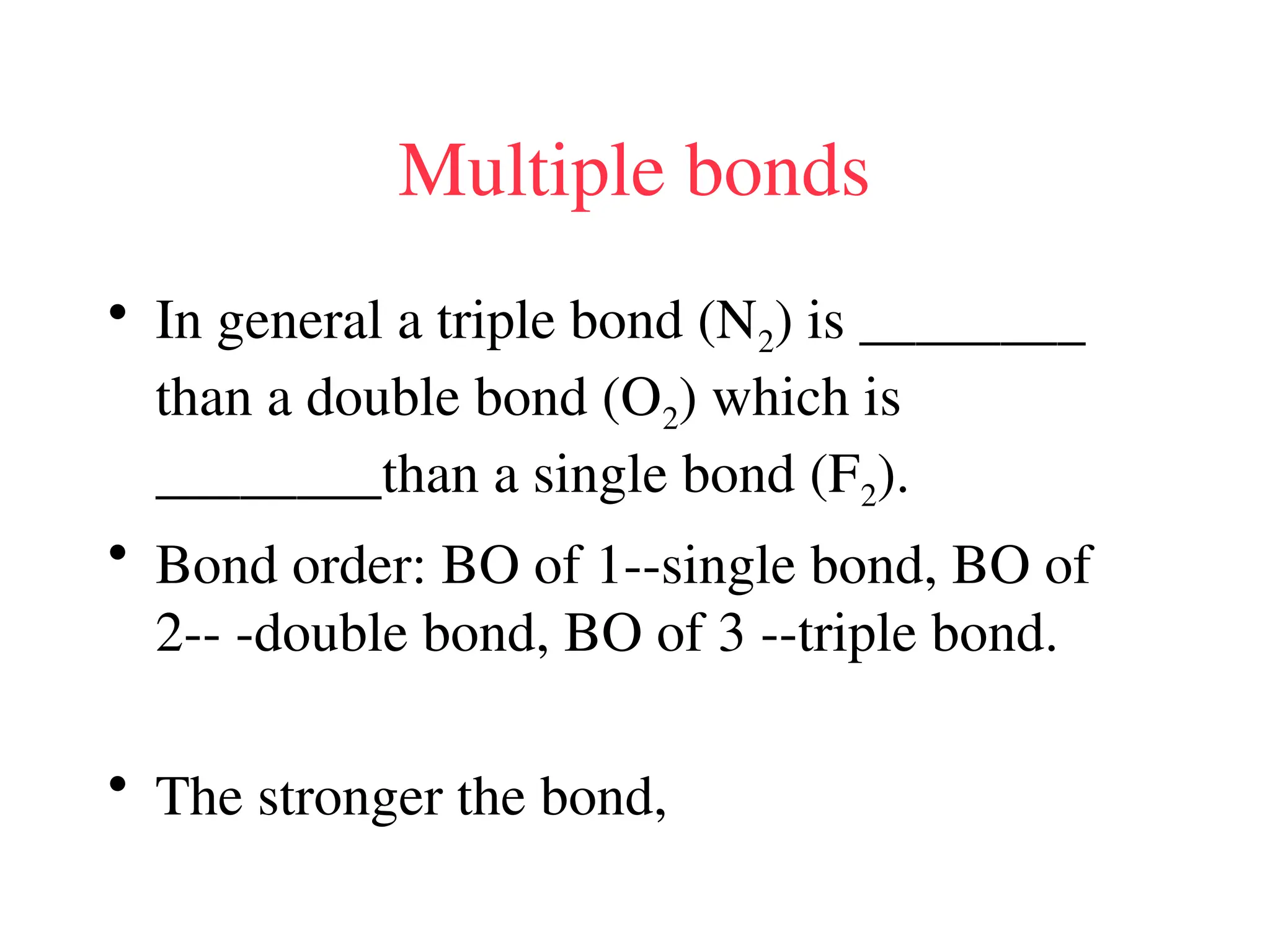 Multiple bonds
• In general a triple bond (N2) is ________
than a double bond (O2) which is
________than a single bond (F2).
• Bond order: BO of 1--single bond, BO of
2-- -double bond, BO of 3 --triple bond.
• The stronger the bond,
 