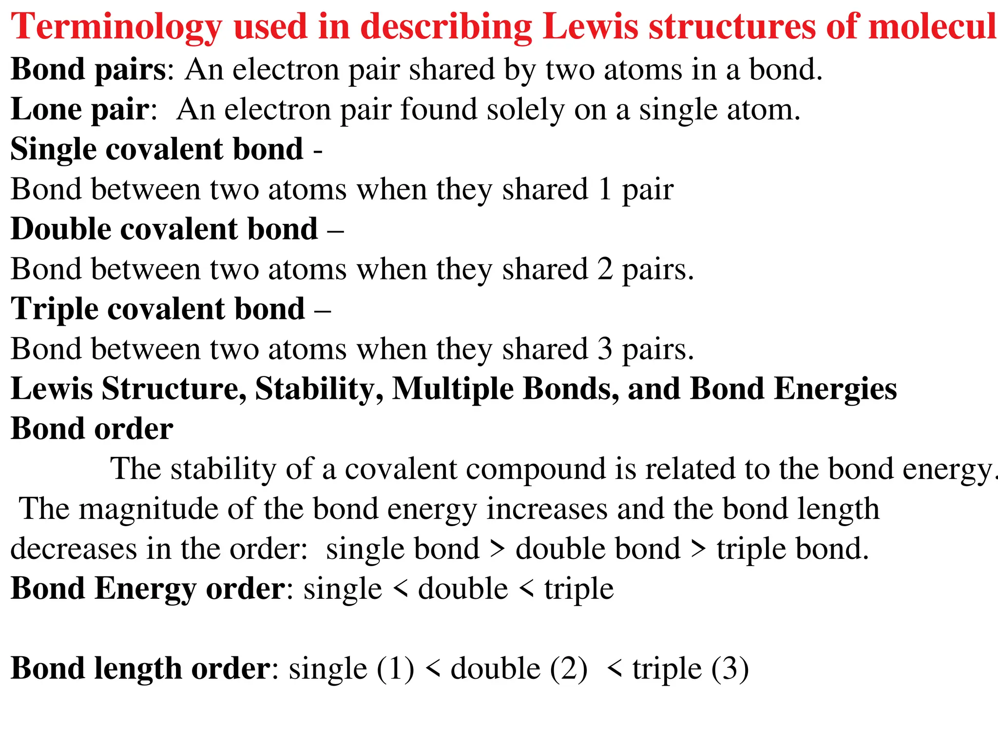 Terminology used in describing Lewis structures of molecule
Bond pairs: An electron pair shared by two atoms in a bond.
Lone pair: An electron pair found solely on a single atom.
Single covalent bond -
Bond between two atoms when they shared 1 pair
Double covalent bond –
Bond between two atoms when they shared 2 pairs.
Triple covalent bond –
Bond between two atoms when they shared 3 pairs.
Lewis Structure, Stability, Multiple Bonds, and Bond Energies
Bond order
The stability of a covalent compound is related to the bond energy.
The magnitude of the bond energy increases and the bond length
decreases in the order: single bond > double bond > triple bond.
Bond Energy order: single < double < triple
Bond length order: single (1) < double (2) < triple (3)
 