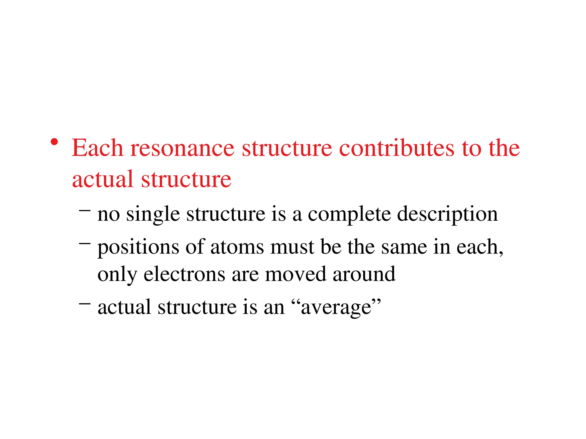 • Each resonance structure contributes to the
actual structure
– no single structure is a complete description
– positions of atoms must be the same in each,
only electrons are moved around
– actual structure is an “average”
 
