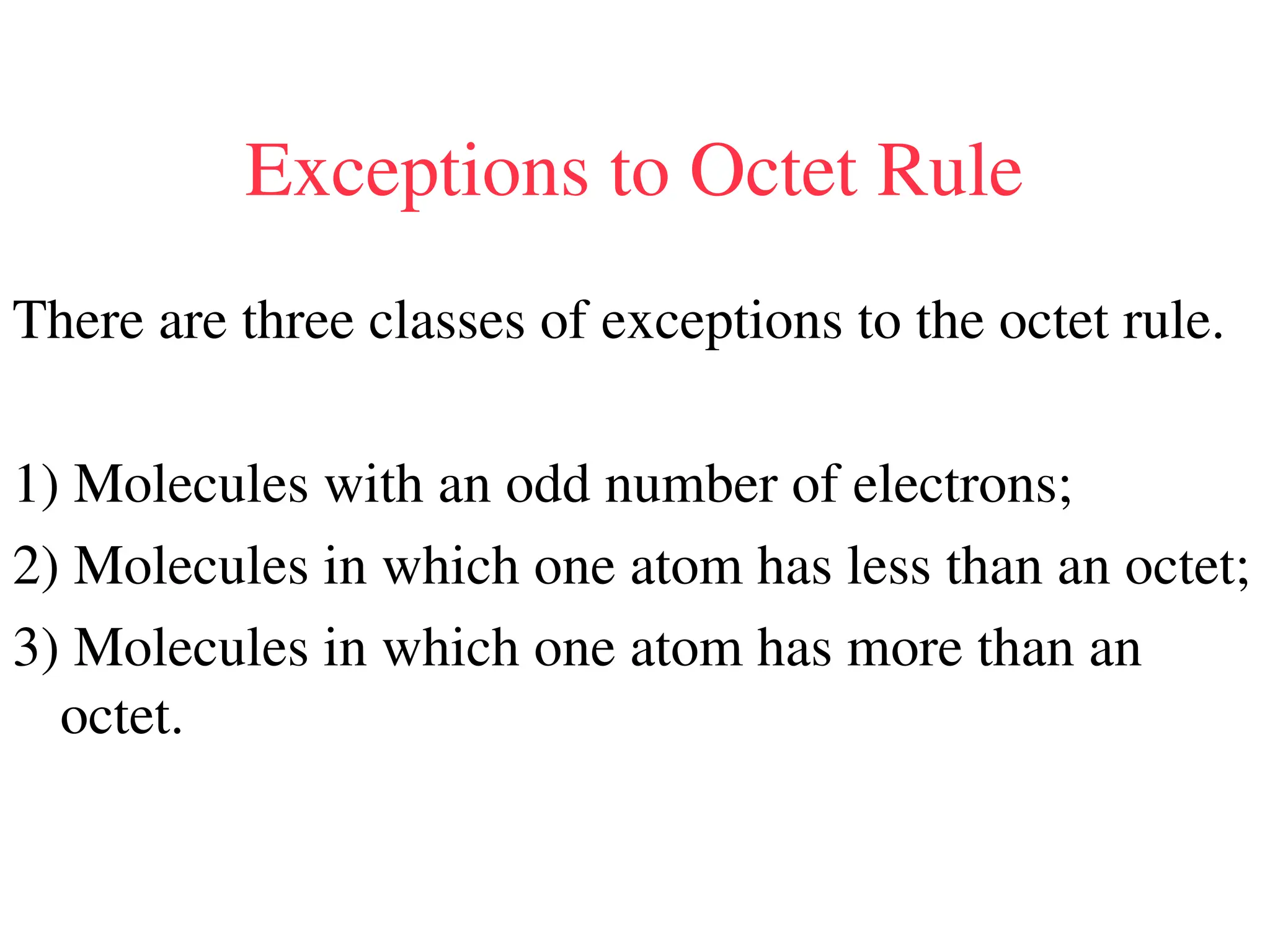 Exceptions to Octet Rule
There are three classes of exceptions to the octet rule.
1) Molecules with an odd number of electrons;
2) Molecules in which one atom has less than an octet;
3) Molecules in which one atom has more than an
octet.
 
