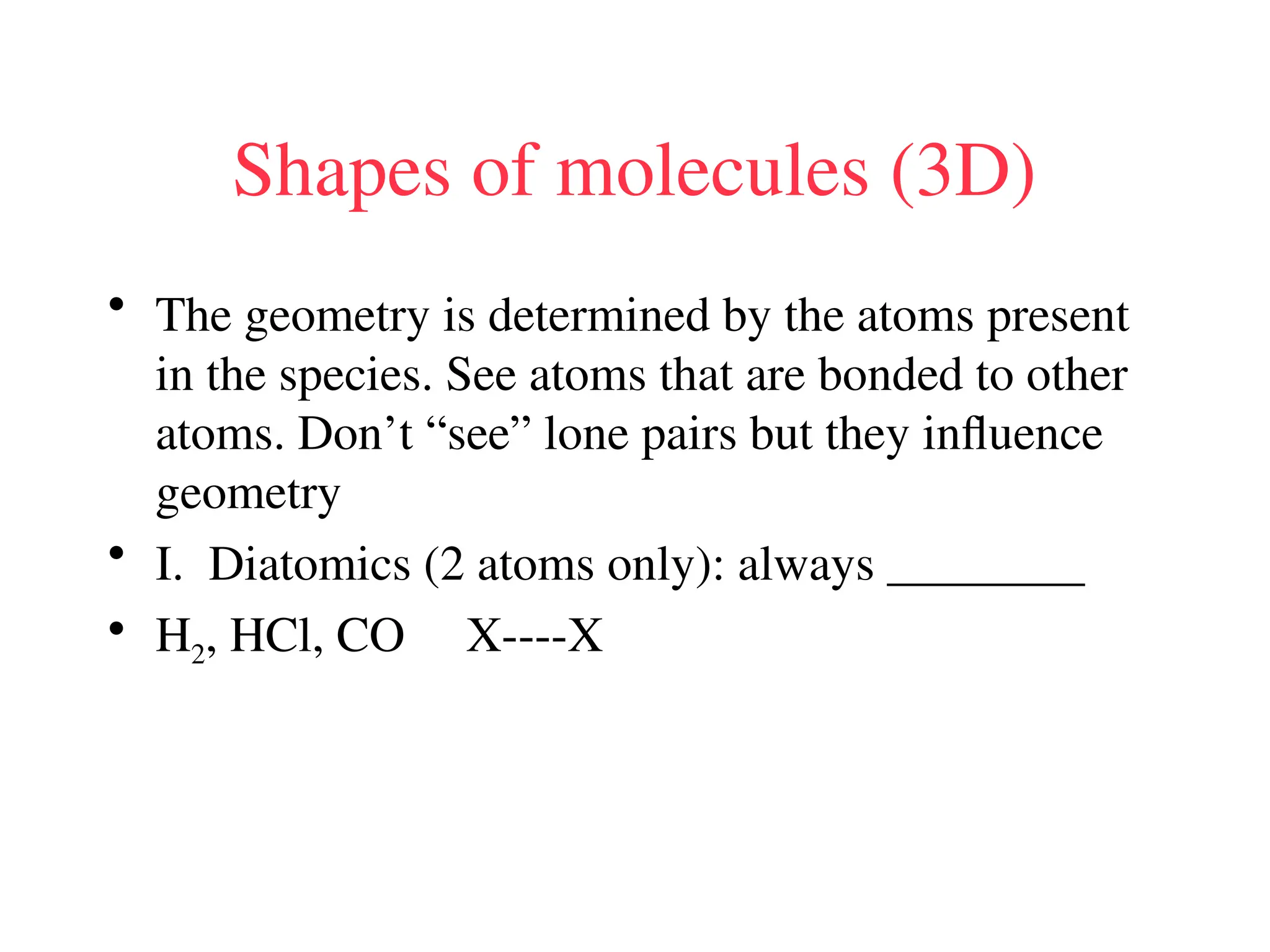 Shapes of molecules (3D)
• The geometry is determined by the atoms present
in the species. See atoms that are bonded to other
atoms. Don’t “see” lone pairs but they influence
geometry
• I. Diatomics (2 atoms only): always ________
• H2, HCl, CO X----X
 