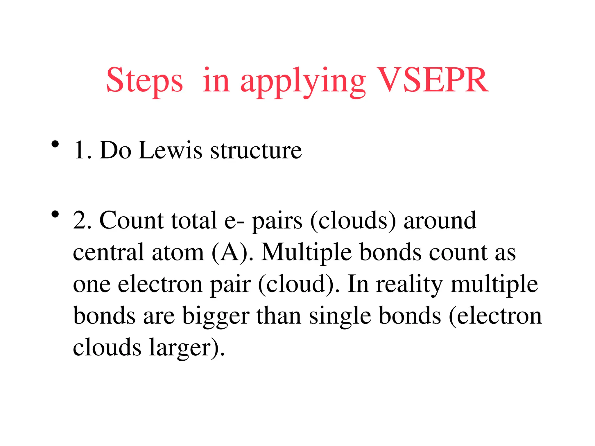Steps in applying VSEPR
• 1. Do Lewis structure
• 2. Count total e- pairs (clouds) around
central atom (A). Multiple bonds count as
one electron pair (cloud). In reality multiple
bonds are bigger than single bonds (electron
clouds larger).
 