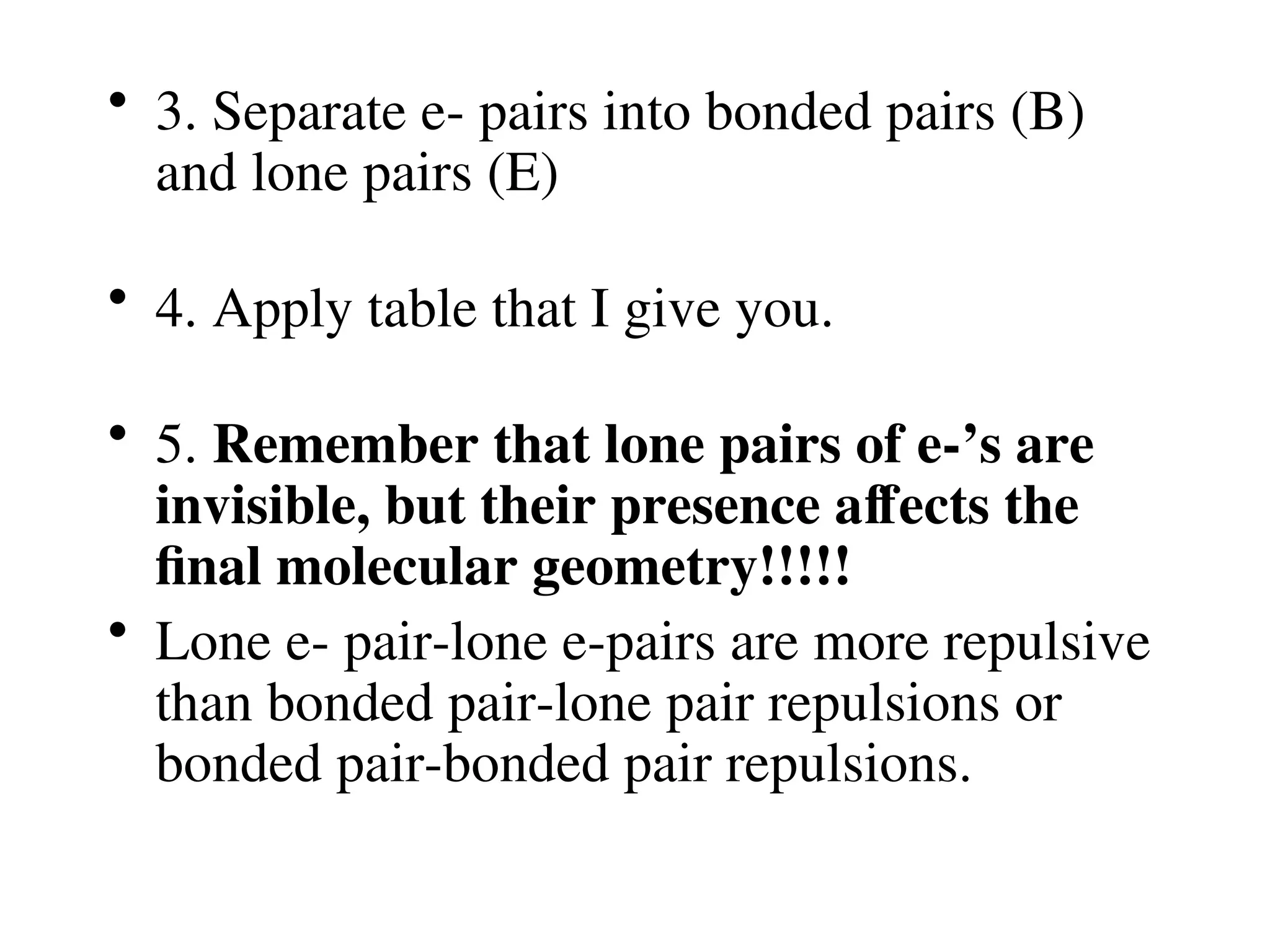 • 3. Separate e- pairs into bonded pairs (B)
and lone pairs (E)
• 4. Apply table that I give you.
• 5. Remember that lone pairs of e-’s are
invisible, but their presence affects the
final molecular geometry!!!!!
• Lone e- pair-lone e-pairs are more repulsive
than bonded pair-lone pair repulsions or
bonded pair-bonded pair repulsions.
 