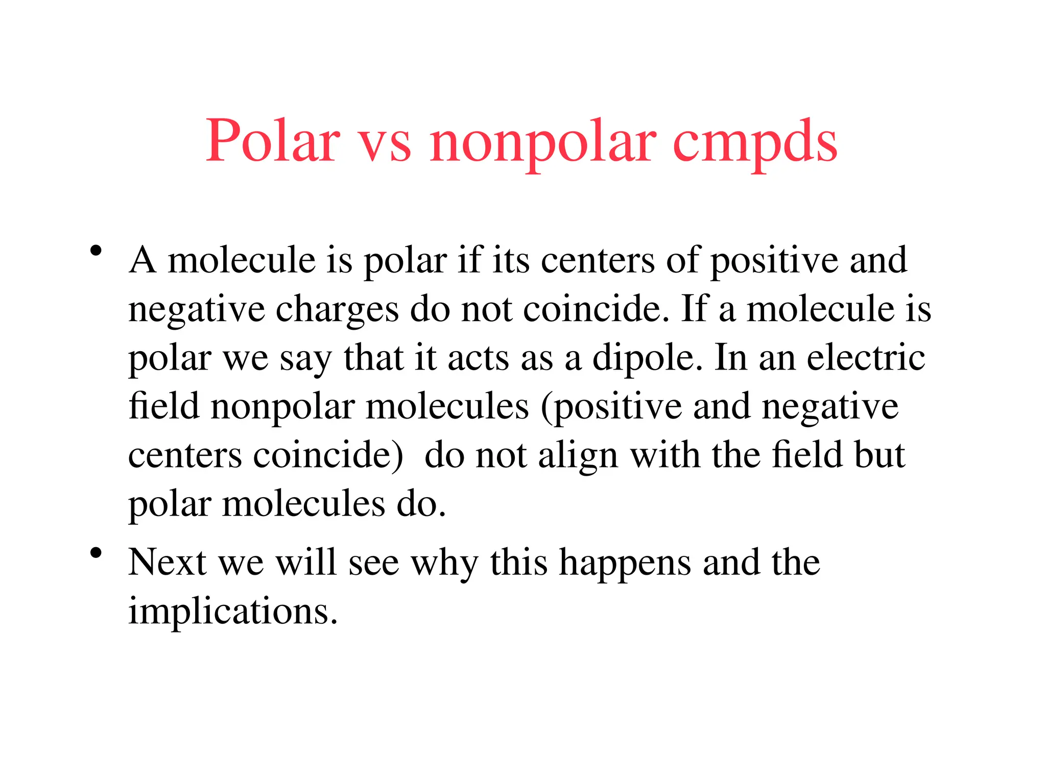 Polar vs nonpolar cmpds
• A molecule is polar if its centers of positive and
negative charges do not coincide. If a molecule is
polar we say that it acts as a dipole. In an electric
field nonpolar molecules (positive and negative
centers coincide) do not align with the field but
polar molecules do.
• Next we will see why this happens and the
implications.
 