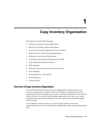 Copy Inventory Organization    1-1
1
Copy Inventory Organization
This chapter covers the following topics:
• Overview of Copy Inventory Organization
• Oracle Copy Inventory Organization Model
• Oracle Copy Inventory Organization Process Features
• Preparing to Use Copy Inventory Organizations
• Defining a New Inventory Organization
• Creating Inventory Organization Records and XML
• Copy Organization Interface Window
• XML Templates
• Copy Inventory Organization Concurrent Program
• Error Handling
• Displaying Errors in the Log File
• Correcting Errors
• Common Errors
Overview of Copy Inventory Organization
As part of Oracle Inventory, Copy Inventory Organization is used to create a new
inventory organization or to make a copy of an existing one. Starting from a model
organization, this feature enables you to create a new clone organization with a minimal
amount of effort. You can also create multiple organizations as a copy of your model
organization and specify what attributes in the new organizations should be different
from the model.
If your enterprise model requires you to set up a large number of inventory
organizations, then you can use this feature to significantly reduce your implementation
time.
 