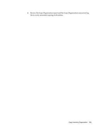Copy Inventory Organization    1-3
4. Review the Copy Organization report and the Copy Organization concurrent log
file to verify successful copying of all entities.
 