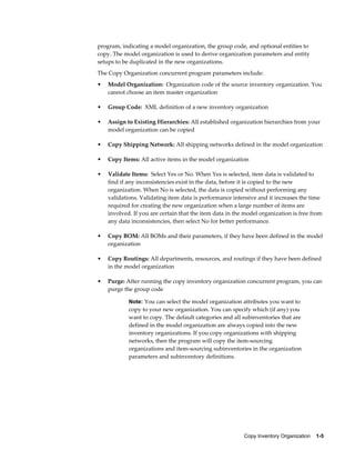 Copy Inventory Organization    1-5
program, indicating a model organization, the group code, and optional entities to
copy. The model organization is used to derive organization parameters and entity
setups to be duplicated in the new organizations.
The Copy Organization concurrent program parameters include:
• Model Organization: Organization code of the source inventory organization. You
cannot choose an item master organization
• Group Code: XML definition of a new inventory organization
• Assign to Existing Hierarchies: All established organization hierarchies from your
model organization can be copied
• Copy Shipping Network: All shipping networks defined in the model organization
• Copy Items: All active items in the model organization
• Validate Items: Select Yes or No. When Yes is selected, item data is validated to
find if any inconsistencies exist in the data, before it is copied to the new
organization. When No is selected, the data is copied without performing any
validations. Validating item data is performance intensive and it increases the time
required for creating the new organization when a large number of items are
involved. If you are certain that the item data in the model organization is free from
any data inconsistencies, then select No for better performance.
• Copy BOM: All BOMs and their parameters, if they have been defined in the model
organization
• Copy Routings: All departments, resources, and routings if they have been defined
in the model organization
• Purge: After running the copy inventory organization concurrent program, you can
purge the group code
Note: You can select the model organization attributes you want to
copy to your new organization. You can specify which (if any) you
want to copy. The default categories and all subinventories that are
defined in the model organization are always copied into the new
inventory organizations. If you copy organizations with shipping
networks, then the program will copy the item-sourcing
organizations and item-sourcing subinventories in the organization
parameters and subinventory definitions.
 