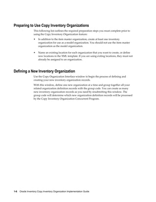 1-6    Oracle Inventory Copy Inventory Organization Implementation Guide
Preparing to Use Copy Inventory Organizations
This following list outlines the required preparation steps you must complete prior to
using the Copy Inventory Organization feature:
• In addition to the item master organization, create at least one inventory
organization for use as a model organization. You should not use the item master
organization as the model organization.
• Name an existing location for each organization that you want to create, or define
new locations in the XML template. If you are using exiting locations, they must not
already be assigned to an organization.
Defining a New Inventory Organization
Use the Copy Organization Interface window to begin the process of defining and
creating your new inventory organization records.
With this window, define one new organization at a time and group together all your
related organization definition records with the group code. You can create as many
new inventory organization records as you need by resubmitting this window. The
group code will determine which new organization definition records will be processed
by the Copy Inventory Organization Concurrent Program.
 