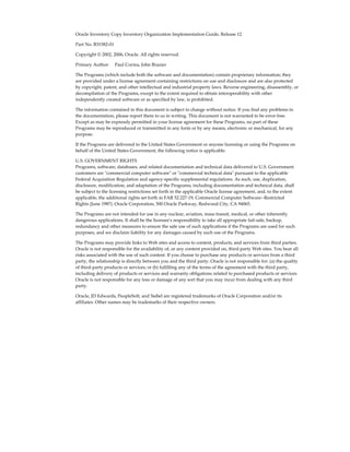 Oracle Inventory Copy Inventory Organization Implementation Guide, Release 12
Part No. B31582-01
Copyright © 2002, 2006, Oracle. All rights reserved.
Primary Author:     Paul Correa, John Brazier
The Programs (which include both the software and documentation) contain proprietary information; they
are provided under a license agreement containing restrictions on use and disclosure and are also protected
by copyright, patent, and other intellectual and industrial property laws. Reverse engineering, disassembly, or
decompilation of the Programs, except to the extent required to obtain interoperability with other
independently created software or as specified by law, is prohibited.
The information contained in this document is subject to change without notice. If you find any problems in
the documentation, please report them to us in writing. This document is not warranted to be error-free.
Except as may be expressly permitted in your license agreement for these Programs, no part of these
Programs may be reproduced or transmitted in any form or by any means, electronic or mechanical, for any
purpose.
If the Programs are delivered to the United States Government or anyone licensing or using the Programs on
behalf of the United States Government, the following notice is applicable:
U.S. GOVERNMENT RIGHTS
Programs, software, databases, and related documentation and technical data delivered to U.S. Government
customers are "commercial computer software" or "commercial technical data" pursuant to the applicable
Federal Acquisition Regulation and agency-specific supplemental regulations. As such, use, duplication,
disclosure, modification, and adaptation of the Programs, including documentation and technical data, shall
be subject to the licensing restrictions set forth in the applicable Oracle license agreement, and, to the extent
applicable, the additional rights set forth in FAR 52.227-19, Commercial Computer Software--Restricted
Rights (June 1987). Oracle Corporation, 500 Oracle Parkway, Redwood City, CA 94065.
The Programs are not intended for use in any nuclear, aviation, mass transit, medical, or other inherently
dangerous applications. It shall be the licensee's responsibility to take all appropriate fail-safe, backup,
redundancy and other measures to ensure the safe use of such applications if the Programs are used for such
purposes, and we disclaim liability for any damages caused by such use of the Programs.
The Programs may provide links to Web sites and access to content, products, and services from third parties.
Oracle is not responsible for the availability of, or any content provided on, third-party Web sites. You bear all
risks associated with the use of such content. If you choose to purchase any products or services from a third
party, the relationship is directly between you and the third party. Oracle is not responsible for: (a) the quality
of third-party products or services; or (b) fulfilling any of the terms of the agreement with the third party,
including delivery of products or services and warranty obligations related to purchased products or services.
Oracle is not responsible for any loss or damage of any sort that you may incur from dealing with any third
party.
Oracle, JD Edwards, PeopleSoft, and Siebel are registered trademarks of Oracle Corporation and/or its
affiliates. Other names may be trademarks of their respective owners.
 