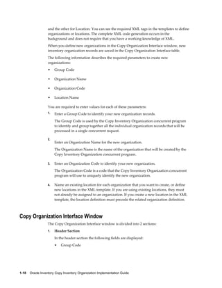 1-10    Oracle Inventory Copy Inventory Organization Implementation Guide
and the other for Location. You can see the required XML tags in the templates to define
organizations or locations. The complete XML code generation occurs in the
background and does not require that you have a working knowledge of XML.
When you define new organizations in the Copy Organization Interface window, new
inventory organization records are saved in the Copy Organization Interface table.
The following information describes the required parameters to create new
organizations:
• Group Code
• Organization Name
• Organization Code
• Location Name
You are required to enter values for each of these parameters:
1. Enter a Group Code to identify your new organization records.
The Group Code is used by the Copy Inventory Organization concurrent program
to identify and group together all the individual organization records that will be
processed in a single concurrent request.
2.
Enter an Organization Name for the new organization.
The Organization Name is the name of the organization that will be created by the
Copy Inventory Organization concurrent program.
3. Enter an Organization Code to identify your new organization.
The Organization Code is a code that the Copy Inventory Organization concurrent
program will use to uniquely identify the new organization.
4. Name an existing location for each organization that you want to create, or define
new locations in the XML template. If you are using existing locations, they must
not already be assigned to an organization. If you create a new location in the XML
template, the location definition must precede the related organization definition.
Copy Organization Interface Window
The Copy Organization Interface window is divided into 2 sections:
1. Header Section
In the header section the following fields are displayed:
• Group Code
 