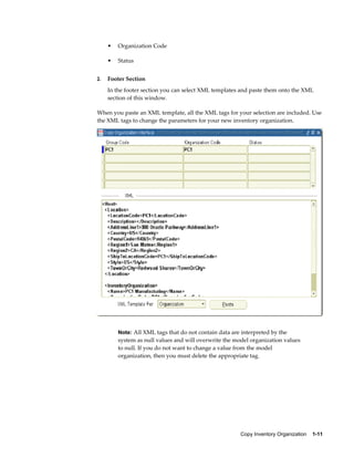 Copy Inventory Organization    1-11
• Organization Code
• Status
2. Footer Section
In the footer section you can select XML templates and paste them onto the XML
section of this window.
When you paste an XML template, all the XML tags for your selection are included. Use
the XML tags to change the parameters for your new inventory organization.
Note: All XML tags that do not contain data are interpreted by the
system as null values and will overwrite the model organization values
to null. If you do not want to change a value from the model
organization, then you must delete the appropriate tag.
 