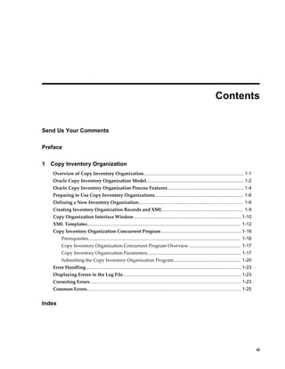     iii
 
Contents
Send Us Your Comments
Preface
1 Copy Inventory Organization
Overview of Copy Inventory Organization..............................................................................1-1
Oracle Copy Inventory Organization Model............................................................................1-2
Oracle Copy Inventory Organization Process Features............................................................1-4
Preparing to Use Copy Inventory Organizations..................................................................... 1-6
Defining a New Inventory Organization................................................................................. 1-6
Creating Inventory Organization Records and XML............................................................... 1-9
Copy Organization Interface Window....................................................................................1-10
XML Templates....................................................................................................................... 1-12
Copy Inventory Organization Concurrent Program...............................................................1-16
Prerequisites...................................................................................................................... 1-16
Copy Inventory Organization Concurrent Program Overview......................................... 1-17
Copy Inventory Organization Parameters......................................................................... 1-17
Submitting the Copy Inventory Organization Program.................................................... 1-20
Error Handling.........................................................................................................................1-23
Displaying Errors in the Log File............................................................................................ 1-23
Correcting Errors .................................................................................................................... 1-23
Common Errors........................................................................................................................1-25
Index
 