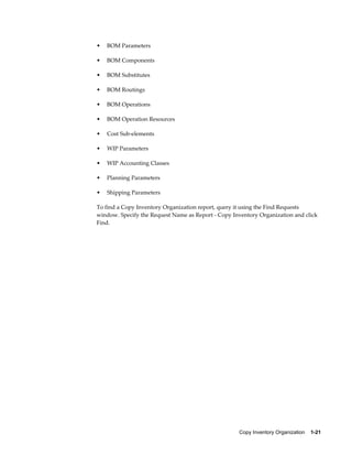 Copy Inventory Organization    1-21
• BOM Parameters
• BOM Components
• BOM Substitutes
• BOM Routings
• BOM Operations
• BOM Operation Resources
• Cost Sub-elements
• WIP Parameters
• WIP Accounting Classes
• Planning Parameters
• Shipping Parameters
To find a Copy Inventory Organization report, query it using the Find Requests
window. Specify the Request Name as Report - Copy Inventory Organization and click
Find.
 