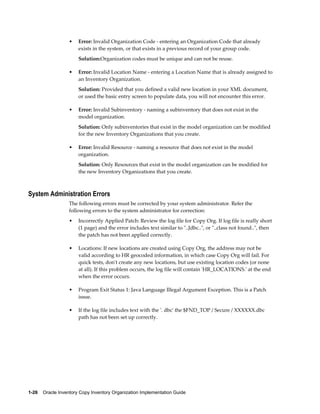 1-26    Oracle Inventory Copy Inventory Organization Implementation Guide
• Error: Invalid Organization Code - entering an Organization Code that already
exists in the system, or that exists in a previous record of your group code.
Solution:Organization codes must be unique and can not be reuse.
• Error: Invalid Location Name - entering a Location Name that is already assigned to
an Inventory Organization.
Solution: Provided that you defined a valid new location in your XML document,
or used the basic entry screen to populate data, you will not encounter this error.
• Error: Invalid Subinventory - naming a subinventory that does not exist in the
model organization.
Solution: Only subinventories that exist in the model organization can be modified
for the new Inventory Organizations that you create.
• Error: Invalid Resource - naming a resource that does not exist in the model
organization.
Solution: Only Resources that exist in the model organization can be modified for
the new Inventory Organizations that you create.
System Administration Errors
The following errors must be corrected by your system administrator. Refer the
following errors to the system administrator for correction:
• Incorrectly Applied Patch: Review the log file for Copy Org. If log file is really short
(1 page) and the error includes text similar to "..Jdbc..", or "..class not found..", then
the patch has not been applied correctly.
• Locations: If new locations are created using Copy Org, the address may not be
valid according to HR geocoded information, in which case Copy Org will fail. For
quick tests, don't create any new locations, but use existing location codes (or none
at all). If this problem occurs, the log file will contain 'HR_LOCATIONS.' at the end
when the error occurs.
• Program Exit Status 1: Java Language Illegal Argument Exception. This is a Patch
issue.
• If the log file includes text with the '. dbc' the $FND_TOP / Secure / XXXXXX.dbc
path has not been set up correctly.
 