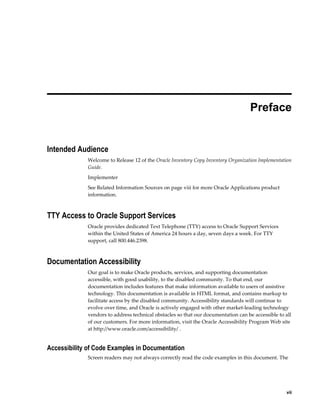     vii
 
Preface
Intended Audience
Welcome to Release 12 of the Oracle Inventory Copy Inventory Organization Implementation
Guide.
Implementer
See Related Information Sources on page viii for more Oracle Applications product
information.
TTY Access to Oracle Support Services
Oracle provides dedicated Text Telephone (TTY) access to Oracle Support Services
within the United States of America 24 hours a day, seven days a week. For TTY
support, call 800.446.2398.
Documentation Accessibility
Our goal is to make Oracle products, services, and supporting documentation
accessible, with good usability, to the disabled community. To that end, our
documentation includes features that make information available to users of assistive
technology. This documentation is available in HTML format, and contains markup to
facilitate access by the disabled community. Accessibility standards will continue to
evolve over time, and Oracle is actively engaged with other market-leading technology
vendors to address technical obstacles so that our documentation can be accessible to all
of our customers. For more information, visit the Oracle Accessibility Program Web site
at http://www.oracle.com/accessibility/ .
Accessibility of Code Examples in Documentation
Screen readers may not always correctly read the code examples in this document. The
 