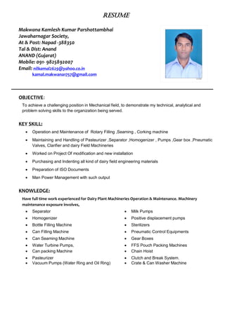 RESUME
Makwana Kamlesh Kumar Parshottambhai
Jawaharnagar Society,
At & Post: Napad -388350
Tal & Dist: Anand
ANAND (Gujarat)
Mobile: 091- 9825892007
Email: nilkamal2629@yahoo.co.in
kamal.makwana1757@gmail.com
OBJECTIVE:
To achieve a challenging position in Mechanical field, to demonstrate my technical, analytical and
problem solving skills to the organization being served.
KEY SKILL:
 Operation and Maintenance of Rotary Filling ,Seaming , Corking machine
 Maintaining and Handling of Pasteurizer ,Separator ,Homogenizer , Pumps ,Gear box ,Pneumatic
Valves, Clarifier and dairy Field Machineries
 Worked on Project Of modification and new installation
 Purchasing and Indenting all kind of dairy field engineering materials
 Preparation of ISO Documents
 Man Power Management with such output
KNOWLEDGE:
Have full time work experienced for Dairy Plant Machineries Operation & Maintenance. Machinery
maintenance exposure involves,
 Separator  Milk Pumps
 Homogenizer  Positive displacement pumps
 Bottle Filling Machine  Sterilizers
 Can Filling Machine  Pneumatic Control Equipments
 Can Seaming Machine  Gear Boxes
 Water Turbine Pumps,  FFS Pouch Packing Machines
 Can packing Machine  Chain Hoist
 Pasteurizer
 Vacuum Pumps (Water Ring and Oil Ring)
 Clutch and Break System.
 Crate & Can Washer Machine
 