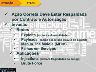  Ação Correta Deve Estar Respaldada
por Contrato e Autorização
 Invasão
 Redes
• Exploits (explora vulnerabilidade)
• Payloads (código executado através do Exploit)
• Man In The Middle (MITM)
• Falhas em Serviços
 Aplicações
• Injections (explora fragilidades do código)
• Brute Force
TIPOSInvasão
 