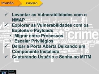  Levantar as Vulnerabilidades com o
NMAP
 Explorar as Vulnerabilidades com os
Exploits e Payloads
• Migrar entre Processos
• Escalar Privilégios
 Deixar a Porta Aberta Deixando um
Componente Instalado
 Capturando Usuário e Senha no MITM
EXEMPLOInvasão
 