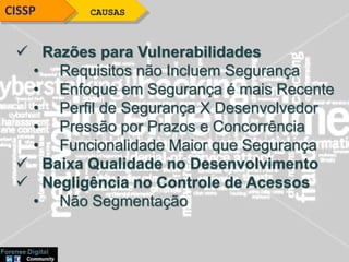 CAUSASCISSP
 Razões para Vulnerabilidades
• Requisitos não Incluem Segurança
• Enfoque em Segurança é mais Recente
• Perfil de Segurança X Desenvolvedor
• Pressão por Prazos e Concorrência
• Funcionalidade Maior que Segurança
 Baixa Qualidade no Desenvolvimento
 Negligência no Controle de Acessos
• Não Segmentação
 