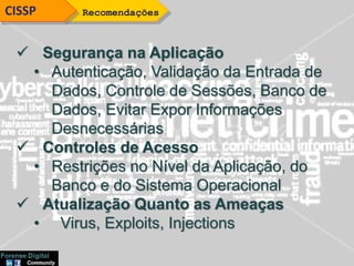 RecomendaçõesCISSP
 Segurança na Aplicação
• Autenticação, Validação da Entrada de
Dados, Controle de Sessões, Banco de
Dados, Evitar Expor Informações
Desnecessárias
 Controles de Acesso
• Restrições no Nível da Aplicação, do
Banco e do Sistema Operacional
 Atualização Quanto as Ameaças
• Virus, Exploits, Injections
 